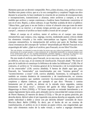 Humanos pase por un devenir composible. Pero ¿cómo alcanza, crea, perfora o evoca
Nachbar este punto crítico, que es a la vez coreográfico y corpóreo? Según nos dice
durante la actuación, lo hace mediante la creación de un sistema de excorporaciones
e incorporaciones, transmisiones y alianzas, entre archivos y cuerpos, y en tal
medida que archivo y cuerpo comienzan a fundirse hasta finalmente convertirse el
uno en el otro. Repito, y ahora subrayo, lo que Nachbar acababa de decir al público:
“Ahora bien, ¿qué pasa si no me limito a visitar el almacén sino que trato de meter
mi cuerpo en su interior y al mismo tiempo permito que el almacén entre en mi
cuerpo?... entonces el archivo se hará visible a través de mi cuerpo”.
Meter el cuerpo en el archivo, meter el archivo en el cuerpo: una mutua
metamorfosis que conjura, crea, segrega, excreta, modulando puntos críticos donde
los elementos virtuales y los reales intercambian sus lugares. Utilizada como
concepto metamórfico, la interpretación del archivo por parte de Nachbar tiene
claras resonancias del concepto de “archivo” desarrollado por Michel Foucault en La
arqueología del saber. ¿Qué es el archivo, para Foucault, en ese libro? Escribe:
“Por este término, no entiendo la suma de todos los textos que una cultura ha guardado en su poder como
documentos de su propio pasado, o como testimonio de su identidad mantenida; no entiendo tampoco por
él las instituciones que, en una sociedad determinada, permiten registrar y conservar los discursos cuya
memoria se quiere guardar y cuya libre disposición se quiere mantener” (Foucault, 1972: 128-29).
De este modo el archivo, para Foucault, no es una cosa, no es un recipiente, no es
un edificio, ni una caja, ni un sistema de clasificación. Foucault añade: “No tiene el
peso de la tradición ni constituye la biblioteca de todas las bibliotecas” (130). Por el
contrario, el archivo es “el sistema general de la formación y de la transformación
de los enunciados” (130; cursiva añadida). Y hemos de añadir aquí que, para
Foucault, los “enunciados” son transformados por este “sistema general” en
“acontecimientos y cosas” (128, cursiva añadida). Asimismo, la coreografía es
también un sistema dinámico de transmisión y de transformación, un sistema
archivístico-corpóreo que también convierte los enunciados en acontecimientos
corpóreos y objetos cinéticos, por ejemplo el que dice: “Persona 1 camina
lentamente por el pasillo, se detiene en la entrada cinco segundos, camina
lentamente en línea recta”... (extracto del guión de Allan Kaprow para 18
Happenings in Parts [1959]); o “El brazo izquierdo se extiende lateralmente y se
arquea ligeramente hacia atrás, pero alineado con la concavidad del cuerpo (extracto
de Pierre Rameau, El maestro de danza [1725]); o “De pie en quinta posición, pie
derecho detrás. Relevé sobre el pie izquierdo con pierna derecha en segunda, rond de
jambe individual o doble y cerrar con pie derecho delante” (extraído de Joyce
Mackie, Basic Ballet [1999]). Es decir, por el hecho de ser un sistema de
transformación, el archivo es en sí mismo un punto crítico, una singularidad, que
hace salir elementos reales de la nube virtual, y vuelve a segregar elementos
 