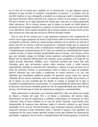en el sino de la teoría pero también en su motivación. Lo que algunos autores
plantean es que escribir es también “coreografiar la historia” y el propio acto de
escribir implica ya una coreografía y produce un cuerpo que tarde o temprano había
que hacer presente. Hacer presente este cuerpo es asumir la voz propia y aceptar al
fin que la mente no es algo separado del cuerpo que viaja por su cuenta generando
ideas abstractas. De la misma manera que la danza no puede ser leída desde el
parámetro de la imagen metafórica, tampoco el texto teórico es una voz en off neutra
y sin identificar. No se puede interpretar de la misma manera un texto escrito en los
años noventa en Cuba que uno escrito en 2010 en Estados Unidos.
Esta es una de las razones por la que queremos comenzar esta compilación de
textos con la sagaz propuesta de Susan Leigh Foster sobre la relación entre escritura,
coreografía e historia. Sobre las implicaciones políticas de la estética no solo de la
danza sino de sus teorías y derivas ensayísticas; “solíamos fingir que el cuerpo no
participaba” nos recuerda, como si hubiéramos estado bajo un engaño autoimpuesto
y despertáramos necesariamente de él. Una vez asumida la materialidad del cuerpo
cuando escribe, se abren también posibilidades para la lectura. Una lectura crítica
que, por ejemplo, ponga en diálogo ciertas apuestas coreográficas producidas en
Brasil con las distintas definiciones del contrato social asumidas a lo largo de los
siglos (Locke, Rousseau, Hobbes, etc.). Contratos sociales que nunca han sido
firmados, pero que tácitamente actúan sobre nuestras vidas y sobre nuestra
capacidad de entender la relación entre naturaleza y cultura. Lo que nos hace ver el
texto de Christine Greiner es precisamente cómo la danza es capaz de proponer
nuevos contratos que son leídos y traducidos en textos teóricos a su vez, aún
sabiendo que haciéndose públicos pueden sin quererlo actuar como las nuevas
cláusulas de los nuevos contratos, esta vez contratos entre el poder de la teoría y el
de la danza, en una sociedad que ha dejado el cuerpo al margen de lo que se
considera la producción de conocimiento. La responsabilidad de quien hace público
su discurso, sea escrito o bailado, puede ser esa, la responsabilidad, ante todo, de una
lectura. Una lectura que es fruto de experiencias singulares e intransferibles.
Toda experiencia es inherente a un contexto específico. Que una danza sea creada
en Brasil a finales del siglo XX o en Rusia a comienzos del mismo siglo,
determinará un tipo de experiencia y también condicionará su recepción en otros
contextos. Esto se hace evidente en el caso de Vaslav Nijinski, cuyos bailes eran
interpretados de maneras muy distintas según el contexto cultural en que fueran
mostrados. O el caso de Vicente Escudero, cuyo momento artístico coincide con la
situación convulsa vivida momentos antes y durante la guerra civil española. En
cualquiera de los casos, hemos querido recoger textos que reflejen las experiencias
personales, singulares, de un cierto y contado número de artistas quienes, a través de
 