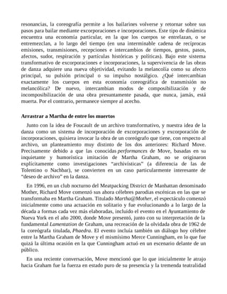 resonancias, la coreografía permite a los bailarines volverse y retornar sobre sus
pasos para bailar mediante excorporaciones e incorporaciones. Este tipo de dinámica
encuentra una economía particular, en la que los cuerpos se entrelazan, o se
entremezclan, a lo largo del tiempo (en una interminable cadena de recíprocas
emisiones, transmisiones, recepciones e intercambios de tiempos, gestos, pasos,
afectos, sudor, respiración y partículas históricas y políticas). Bajo este sistema
transformativo de excorporaciones e incorporaciones, la supervivencia de las obras
de danza adquiere una nueva objetividad, evitando la melancolía como su afecto
principal, su pulsión principal o su impulso nostálgico. ¿Qué intercambian
exactamente los cuerpos en esta economía coreográfica de transmisión no
melancólica? De nuevo, intercambian modos de composibilización y de
incomposibilización de una obra presuntamente pasada, que nunca, jamás, está
muerta. Por el contrario, permanece siempre al acecho.
Arrastrar a Martha de entre los muertos
Junto con la idea de Foucault de un archivo transformativo, y nuestra idea de la
danza como un sistema de incorporación de excorporaciones y excorporación de
incorporaciones, quisiera invocar la obra de un coreógrafo que tiene, con respecto al
archivo, un planteamiento muy distinto de los dos anteriores: Richard Move.
Precisamente debido a que las conocidas performances de Move, basadas en su
inquietante y humorística imitación de Martha Graham, no se originaron
explícitamente como investigaciones “archivísticas” (a diferencia de las de
Tolentino o Nachbar), se convierten en un caso particularmente interesante de
“deseo de archivo” en la danza.
En 1996, en un club nocturno del Meatpacking District de Manhattan denominado
Mother, Richard Move comenzó sus ahora célebres parodias escénicas en las que se
transformaba en Martha Graham. Titulado Martha@Mother, el espectáculo comenzó
inicialmente como una actuación en solitario y fue evolucionando a lo largo de la
década a formas cada vez más elaboradas, incluido el evento en el Ayuntamiento de
Nueva York en el año 2000, donde Move presentó, junto con su interpretación de la
fundamental Lamentation de Graham, una recreación de la olvidada obra de 1962 de
la coreógrafa titulada, Phaedra. El evento incluía también un diálogo hoy célebre
entre la Martha Graham de Move y el mismísimo Merce Cunningham, en lo que fue
quizá la última ocasión en la que Cunningham actuó en un escenario delante de un
público.
En una reciente conversación, Move mencionó que lo que inicialmente le atrajo
hacia Graham fue la fuerza en estado puro de su presencia y la tremenda teatralidad
 