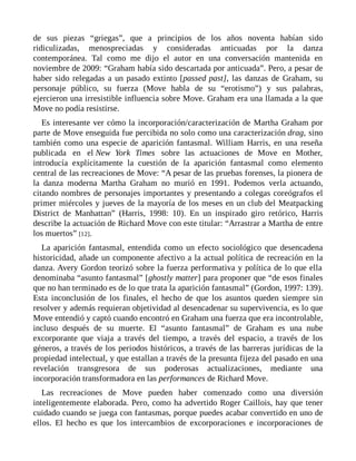 de sus piezas “griegas”, que a principios de los años noventa habían sido
ridiculizadas, menospreciadas y consideradas anticuadas por la danza
contemporánea. Tal como me dijo el autor en una conversación mantenida en
noviembre de 2009: “Graham había sido descartada por anticuada”. Pero, a pesar de
haber sido relegadas a un pasado extinto [passed past], las danzas de Graham, su
personaje público, su fuerza (Move habla de su “erotismo”) y sus palabras,
ejercieron una irresistible influencia sobre Move. Graham era una llamada a la que
Move no podía resistirse.
Es interesante ver cómo la incorporación/caracterización de Martha Graham por
parte de Move enseguida fue percibida no solo como una caracterización drag, sino
también como una especie de aparición fantasmal. William Harris, en una reseña
publicada en el New York Times sobre las actuaciones de Move en Mother,
introducía explícitamente la cuestión de la aparición fantasmal como elemento
central de las recreaciones de Move: “A pesar de las pruebas forenses, la pionera de
la danza moderna Martha Graham no murió en 1991. Podemos verla actuando,
citando nombres de personajes importantes y presentando a colegas coreógrafos el
primer miércoles y jueves de la mayoría de los meses en un club del Meatpacking
District de Manhattan” (Harris, 1998: 10). En un inspirado giro retórico, Harris
describe la actuación de Richard Move con este titular: “Arrastrar a Martha de entre
los muertos” [12].
La aparición fantasmal, entendida como un efecto sociológico que desencadena
historicidad, añade un componente afectivo a la actual política de recreación en la
danza. Avery Gordon teorizó sobre la fuerza performativa y política de lo que ella
denominaba “asunto fantasmal” [ghostly matter] para proponer que “de esos finales
que no han terminado es de lo que trata la aparición fantasmal” (Gordon, 1997: 139).
Esta inconclusión de los finales, el hecho de que los asuntos queden siempre sin
resolver y además requieran objetividad al desencadenar su supervivencia, es lo que
Move entendió y captó cuando encontró en Graham una fuerza que era incontrolable,
incluso después de su muerte. El “asunto fantasmal” de Graham es una nube
excorporante que viaja a través del tiempo, a través del espacio, a través de los
géneros, a través de los periodos históricos, a través de las barreras jurídicas de la
propiedad intelectual, y que estallan a través de la presunta fijeza del pasado en una
revelación transgresora de sus poderosas actualizaciones, mediante una
incorporación transformadora en las performances de Richard Move.
Las recreaciones de Move pueden haber comenzado como una diversión
inteligentemente elaborada. Pero, como ha advertido Roger Caillois, hay que tener
cuidado cuando se juega con fantasmas, porque puedes acabar convertido en uno de
ellos. El hecho es que los intercambios de excorporaciones e incorporaciones de
 