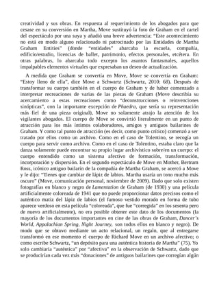 creatividad y sus obras. En respuesta al requerimiento de los abogados para que
cesase en su conversión en Martha, Move sustituyó la foto de Graham en el cartel
del espectáculo por una suya y añadió una breve advertencia: “Este acontecimiento
no está en modo alguno relacionado ni patrocinado por las Entidades de Martha
Graham Entities” (donde “entidades” abarcaba la escuela, compañía,
edificio/estudio, licencias de ballet, patrimonio, efectos personales, etcétera. En
otras palabras, lo abarcaba todo excepto los asuntos fantasmales, aquellos
impalpables elementos virtuales que expresaban un deseo de actualización.
A medida que Graham se convertía en Move, Move se convertía en Graham:
“Estoy lleno de ella”, dice Move a Schwartz (Schwartz, 2010: 68). Después de
transformar su cuerpo también en el cuerpo de Graham y de haber comenzado a
interpretar recreaciones de varias de las piezas de Graham (Move describía su
acercamiento a estas recreaciones como “deconstrucciones o reinvenciones
sinópticas”, con la importante excepción de Phaedra, que sería su representación
más fiel de una pieza original), Move no solamente atrajo la atención de los
vigilantes abogados. El cuerpo de Move se convirtió literalmente en un punto de
atracción para los más íntimos colaboradores, amigos y antiguos bailarines de
Graham. Y como tal punto de atracción (es decir, como punto crítico) comenzó a ser
tratado por ellos como un archivo. Como en el caso de Tolentino, se recogía un
cuerpo para servir como archivo. Como en el caso de Tolentino, estaba claro que la
danza solamente puede encontrar su propio lugar archivístico sobre/en un cuerpo: el
cuerpo entendido como un sistema afectivo de formación, transformación,
incorporación y dispersión. En el segundo espectáculo de Move en Mother, Bertram
Ross, icónico antiguo bailarín de la compañía de Martha Graham, se acercó a Move
y le dijo: “Tienes que cambiar de lápiz de labios. Martha usaría un tono mucho más
oscuro” (Move, comunicación personal, noviembre de 2009). Dado que solo existen
fotografías en blanco y negro de Lamentation de Graham (de 1930) y una película
artificialmente coloreada de 1941 que no puede proporcionar datos precisos como el
auténtico matiz del lápiz de labios (el famoso vestido morado en forma de tubo
aparece verdoso en esta película “coloreada”, que fue “corregida” en los sesenta pero
de nuevo artificialmente), no era posible obtener este dato de los documentos (la
mayoría de los documentos importantes en cine de las obras de Graham, Dancer’s
World, Appalachian Spring, Night Journey, son todos ellos en blanco y negro). De
modo que se obtuvo mediante un acto relacional, un regalo, que al entregarse
transformó en ese momento el cuerpo de Richard Move en un archivo afectivo; o
como escribe Schwartz, “un depósito para una auténtica historia de Martha” (75). Yo
solo cambiaría “auténtica” por “afectiva” en la observación de Schwartz, dado que
se producirían cada vez más “donaciones” de antiguos bailarines que corregían algún
 