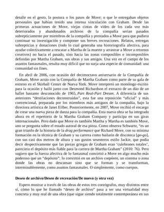 detalle en el gesto, la postura o los pasos de Move; o que le entregaban objetos
personales que habían tenido una intensa vinculación con Graham. Desde las
primeras actuaciones de Move, viejas cintas de vídeo de los cada vez más
deteriorados y abandonados archivos de la compañía serían pasados
subrepticiamente por miembros de la compañía y prestados a Move para que pudiera
continuar su investigación y componer sus breves recreaciones. Relatos, entregas
subrepticias y donaciones (todo lo cual generaba una historiografía afectiva, para
ayudar colectivamente a rescatar a Martha de la muerte y arrastrar a Move a retornos
creativos) no hacia el pasado, sino hacia las zonas composibles e incomposibles
definidas por Martha Graham, sus obras y sus amigos. Una vez en el campo de los
asuntos fantasmales, resulta muy difícil que no surja una especie de comunidad: una
comunidad sin fines.
En abril de 2006, con ocasión del decimoctavo aniversario de la Compañía de
Graham, Move actúo con la Compañía de Martha Graham como parte de su gala de
estreno en el Skirball Center de Nueva York. Move interpretó un monólogo escrito
para la ocasión y bailó junto con Desmond Richardson el extracto de un dúo de un
ballet bastante desconocido de 1965, Part Real-Part Dream. A diferencia de sus
anteriores “destilaciones deconstruidas”, esta fue una reposición “oficial” y más
convencional, preparada por los miembros más antiguos de la compañía, bajo la
directora artística de Janet Eilber. Posteriormente, en 2007, Move recibió el encargo
de crear una nueva pieza de danza para la compañía. Esta nueva obra se ha integrado
ahora en el repertorio de la Martha Graham Company y participa en sus giras
internacionales. Pero dado que Move es también Martha y Martha es también Move,
uno se pregunta sobre el estado autoral de esa pieza. Como observa Schwartz, “es un
gran triunfo de la historia de la drag performance que Richard Move, con su mínima
formación en la técnica de Graham y su carrera como bailarín de discoteca [go-go],
con sus casi dos metros de altura y sus gustos sesenteros estilo Jackie, que podía
decir despectivamente que las piezas griegas de Graham eran ‘culebrones totales’,
pareciera el depósito más fiable para la carrera de Martha Graham” (2010: 76). Pero
sugiero que la fuerza afectiva de lo fantasmal convirtió a Move en algo mucho más
poderoso que un “depósito”: lo convirtió en un archivo corpóreo, un sistema o zona
donde las obras no descansan sino que se forman y se transforman,
interminablemente, como asuntos fantasmales. O simplemente, como cuerpos.
Deseo de archivo/Deseo de recreación/De nuevo (y otra vez)
Espero mostrar a través de las obras de estos tres coreógrafos, muy distintos entre
sí, cómo lo que he llamado “deseo de archivo” pasa a ser una virtualidad muy
concreta y muy real de una obra (que sigue siendo totalmente contemporánea en sus
 