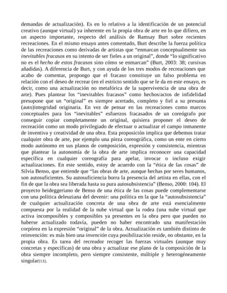 demandas de actualización). Es en lo relativo a la identificación de un potencial
creativo (aunque virtual) ya inherente en la propia obra de arte en lo que difiero, en
un aspecto importante, respecto del análisis de Ramsay Burt sobre recientes
recreaciones. En el mismo ensayo antes comentado, Burt describe la fuerza política
de las recreaciones como derivadas de artistas que “enmarcan conceptualmente sus
inevitables fracasos en su intento de ser fieles a un original”, donde “lo significativo
no es el hecho de estos fracasos sino cómo se enmarcan” (Burt, 2003: 38; cursivas
añadidas). A diferencia de Burt, y con ayuda de los tres modos de recreaciones que
acabo de comentar, propongo que el fracaso constituye un falso problema en
relación con el deseo de recrear (en el estricto sentido que se le da en este ensayo, es
decir, como una actualización no metafórica de la supervivencia de una obra de
arte). Pues plantear los “inevitables fracasos” como hechos/actos de infidelidad
presupone que un “original” es siempre acertado, completo y fiel a su presunta
(auto)integridad originaria. En vez de pensar en las recreaciones como marcos
conceptuales para los “inevitables” esfuerzos fracasados de un coreógrafo por
conseguir copiar completamente un original, quisiera proponer el deseo de
recreación como un modo privilegiado de efectuar o actualizar el campo inmanente
de inventiva y creatividad de una obra. Esta proposición implica que debemos tratar
cualquier obra de arte, por ejemplo una pieza coreográfica, como un ente en cierto
modo autónomo en sus planos de composición, expresión y consistencia, mientras
que plantear la autonomía de la obra de arte implica reconocer una capacidad
específica en cualquier coreografía para apelar, invocar o incluso exigir
actualizaciones. En este sentido, estoy de acuerdo con la “ética de las cosas” de
Silvia Benso, que entiende que “las obras de arte, aunque hechas por seres humanos,
son autosuficientes. Su autosuficiencia borra la presencia del artista en ellas, con el
fin de que la obra sea liberada hasta su pura autosubsistencia” (Benso, 2000: 104). El
proyecto heideggeriano de Benso de una ética de las cosas puede complementarse
con una política deleuziana del devenir: una política en la que la “autosubsistencia”
de cualquier actualización concreta de una obra de arte está esencialmente
compuesta por la realidad de la nube virtual que la rodea (una nube virtual que
activa incomposibles y composibles ya presentes en la obra pero que pueden no
haberse actualizado todavía, pueden no haber encontrado una manifestación
corpórea en la expresión “original” de la obra. Actualización es también distinto de
reinvención: es más bien una invención cuya posibilización reside, no obstante, en la
propia obra. Es tarea del recreador recoger las fuerzas virtuales (aunque muy
concretas y específicas) de una obra y actualizar ese plano de la composición de la
obra siempre incompleto, pero siempre consistente, múltiple y heterogéneamente
singular[13].
 