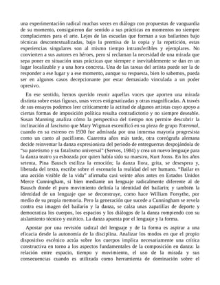 una experimentación radical muchas veces en diálogo con propuestas de vanguardia
de su momento, consiguieron dar sentido a sus prácticas en momentos no siempre
complacientes para el arte. Lejos de las escuelas que forman a sus bailarines bajo
técnicas descontextualizadas, bajo la premisa de la copia y la repetición, estas
experiencias singulares son al mismo tiempo intransferibles y ejemplares. No
convierten a sus autores en héroes, pero sí reclaman la necesidad de una mirada que
sepa poner en situación unas prácticas que siempre e inevitablemente se dan en un
lugar localizable y a una hora concreta. Una de las tareas del artista puede ser la de
responder a ese lugar y a ese momento, aunque su respuesta, bien lo sabemos, pueda
ser en algunos casos decepcionante por estar demasiado vinculada a un poder
opresivo.
En ese sentido, hemos querido reunir aquellas voces que aporten una mirada
distinta sobre estas figuras, unas veces estigmatizadas y otras magnificadas. A través
de sus ensayos podemos leer críticamente la actitud de algunos artistas cuyo apoyo a
ciertas formas de imposición política resulta contradictorio y no siempre deseable.
Susan Manning analiza cómo la perspectiva del tiempo nos permite descubrir la
inclinación al fascismo que Mary Wigman escenificó en su pieza de grupo Totenmal,
cuando en su estreno en 1930 fue admirada por una inmensa mayoría progresista
como un canto al pacifismo. Cuarenta años más tarde, otra coreógrafa alemana
decide reinventar la danza expresionista del periodo de entreguerras despojándola de
“su patetismo y su fatalismo universal” (Servos, 1984) y crea un nuevo lenguaje para
la danza teatro ya esbozada por quien había sido su maestro, Kurt Jooss. En los años
setenta, Pina Bausch estiliza la emoción; la danza llora, grita, se desespera y,
liberada del texto, escribe sobre el escenario la realidad del ser humano. “Bailar es
una acción visible de la vida” afirmaba casi veinte años antes en Estados Unidos
Merce Cunningham, si bien mediante un lenguaje radicalmente diferente al de
Bausch donde el puro movimiento definía la identidad del bailarín; y también la
identidad de un lenguaje que se deconstruye, como hace William Forsythe, por
medio de su propia memoria. Pero la generación que sucede a Cunningham se revela
contra esa imagen del bailarín y la danza, se calza unas zapatillas de deporte y
democratiza los cuerpos, los espacios y los diálogos de la danza rompiendo con su
aislamiento técnico y estético. La danza apuesta por el lenguaje y la forma.
Apostar por una revisión radical del lenguaje y de la forma es aspirar a una
eficacia desde la autonomía de la disciplina. Analizar los modos en que el propio
dispositivo escénico actúa sobre los cuerpos implica necesariamente una crítica
constructiva en torno a los aspectos fundamentales de la composición en danza: la
relación entre espacio, tiempo y movimiento, el uso de la mirada y sus
consecuencias cuando es utilizada como herramienta de dominación sobre el
 