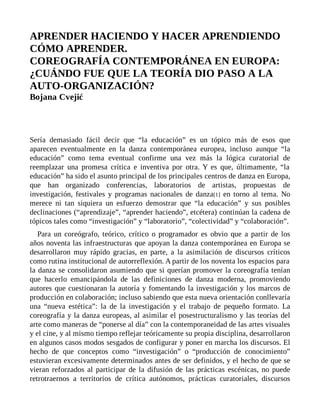APRENDER HACIENDO Y HACER APRENDIENDO
CÓMO APRENDER.
COREOGRAFÍA CONTEMPORÁNEA EN EUROPA:
¿CUÁNDO FUE QUE LA TEORÍA DIO PASO A LA
AUTO-ORGANIZACIÓN?
Bojana Cvejić
Sería demasiado fácil decir que “la educación” es un tópico más de esos que
aparecen eventualmente en la danza contemporánea europea, incluso aunque “la
educación” como tema eventual confirme una vez más la lógica curatorial de
reemplazar una promesa crítica e inventiva por otra. Y es que, últimamente, “la
educación” ha sido el asunto principal de los principales centros de danza en Europa,
que han organizado conferencias, laboratorios de artistas, propuestas de
investigación, festivales y programas nacionales de danza[1] en torno al tema. No
merece ni tan siquiera un esfuerzo demostrar que “la educación” y sus posibles
declinaciones (“aprendizaje”, “aprender haciendo”, etcétera) continúan la cadena de
tópicos tales como “investigación” y “laboratorio”, “colectividad” y “colaboración”.
Para un coreógrafo, teórico, crítico o programador es obvio que a partir de los
años noventa las infraestructuras que apoyan la danza contemporánea en Europa se
desarrollaron muy rápido gracias, en parte, a la asimilación de discursos críticos
como rutina institucional de autorreflexión. A partir de los noventa los espacios para
la danza se consolidaron asumiendo que si querían promover la coreografía tenían
que hacerlo emancipándola de las definiciones de danza moderna, promoviendo
autores que cuestionaran la autoría y fomentando la investigación y los marcos de
producción en colaboración; incluso sabiendo que esta nueva orientación conllevaría
una “nueva estética”: la de la investigación y el trabajo de pequeño formato. La
coreografía y la danza europeas, al asimilar el posestructuralismo y las teorías del
arte como maneras de “ponerse al día” con la contemporaneidad de las artes visuales
y el cine, y al mismo tiempo reflejar teóricamente su propia disciplina, desarrollaron
en algunos casos modos sesgados de configurar y poner en marcha los discursos. El
hecho de que conceptos como “investigación” o “producción de conocimiento”
estuvieran excesivamente determinados antes de ser definidos, y el hecho de que se
vieran reforzados al participar de la difusión de las prácticas escénicas, no puede
retrotraernos a territorios de crítica autónomos, prácticas curatoriales, discursos
 