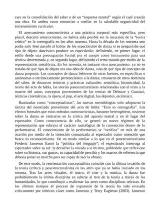 caer en la consolidación del saber o de un “esquema mental” según el cual crearán
una obra. En ambos casos renuncian a confiar en la saludable organicidad del
entrenamiento curricular.
El acercamiento constructivista a una práctica corporal más específica, pero
plural, descrito anteriormente, no habría sido posible sin la incursión de la “teoría
crítica” en la coreografía en los años noventa. Hasta la década de los noventa uno
podía salir bien parado al hablar de los espectáculos de danza si se preguntaba qué
tipo de objeto dancístico produce un espectáculo; definiendo, en primer lugar, el
estilo desde una preocupación formal por el cuerpo como instrumento para una
técnica determinada y, en segundo lugar, definiendo el tema tratado por medio de la
representación metafórica. En los noventa, se instauró otro acercamiento: ya no se
trataba de qué tipo de objeto era una obra de danza, sino de qué tipo de concepto de
danza proponía. Los conceptos de danza bebieron de otras fuentes, no específicas o
autónomas o intrínsecamente pertenecientes a la danza; emanaron de otros dominios
del saber, de discursos teóricos y prácticas culturales: semiótica, historicidad, la
teoría del acto de habla, las teorías posestructuralistas relacionadas con el texto y la
muerte del autor, conceptos provenientes de las teorías de Deleuze y Guattari,
técnicas cinemáticas, la ópera, el pop, el arte digital, los deportes, etcétera[5].
Bautizadas como “conceptualistas”, las nuevas metodologías solo adoptaron la
táctica del enunciado proveniente del acto de habla: “Esto es coreografía”. Los
efectos formales que estos métodos constructivistas, bastante heterogéneos, tuvieron
sobre la danza se centraron en la crítica del aparato teatral y en el lugar del
espectador. Como consecuencia de ello, se generó un nuevo régimen de la
representación que subraya el carácter tautológico de la convención dentro de lo
performativo. El conocimiento de lo performativo se “verifica” en más de una
ocasión por medio de la intención comunicada al espectador como intención que
busca su reconocimiento. De un modo similar a lo que en el posestructuralismo
Frederic Jameson llamó la “política del lenguaje”; el espectáculo interroga al
espectador sobre su rol: le devuelve la mirada a si mismo, pidiéndole que reflexione
sobre su historia, sus gustos, su capacidad de percibir y los marcos de referencia que
debería poner en marcha para ser capaz de leer la obra[6].
De este modo, la reorientación conceptualista coincide con la última invasión de
la teoría (crítica y posestructuralista) en las artes que ya se había iniciado en los
sesenta. Tras las artes visuales, el teatro, el cine y la música, la danza fue
probablemente la última disciplina en subirse al tren de la teoría a través de las
humanidades, lo que contribuyó a reafirmar las artes como disciplinas teóricas. En
los últimos tiempos el proceso de expansión de la teoría ha sido revisado
críticamente por teóricos clave como Jameson y Terry Eagleton (2003). Jameson
 