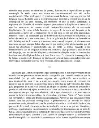 describe este proceso en términos de guerra, dominación e imperialismo, ya que
contempla la teoría como una evolución supra-estructural más del tardo-
capitalismo[7]. El hecho de que el reconocimiento de la danza como una práctica del
lenguaje llegase bastante tarde a nivel institucional permitió la reconstrucción, en la
coreografía de los años noventa, del momento en que la teoría comenzaba a
suplantar a la filosofía, al entenderse que el pensamiento es lingüístico o material y
que los conceptos no pueden existir independientemente de su expresión
lingüística[8]. Si, como señala Jameson, la lógica de la teoría del Imperio es la
apropiación a través de la traducción en, o por esto, o por ese área disciplinar,
entonces –dice–, es interesante que el modernismo haya prestado su dinámica y su
telos a la teoría en la era posmoderna. En otras palabras, la dinámica de la teoría ha
sido la búsqueda de lo nuevo, y si no una creencia en el progreso, sí al menos una
confianza en que siempre habrá algo nuevo que sustituya las viejas teorías que el
canon ha absorbido y domesticado. Así es como la teoría, llegando a un
entendimiento con el lenguaje materialista, comporta algo parecido a una política
del lenguaje, una misión de búsqueda y destrucción dirigida hacia las inevitables
implicaciones ideológicas de las prácticas discursivas. En el caso de la coreografía y
la danza, la política del lenguaje se disfraza de acto de habla auto-referencial que
interroga al espectador sobre su rol y revela el aparato (dispositivo) teatral.
***
Está claro que la teoría no puede seguir desempeñando el rol de proveedora de un
modelo textual posestructuralista para la coreografía, por la sencilla razón de que la
textualidad (no ya solo como régimen de significación estructuralista o
posestructuralista, sino en un sentido más amplio, como marco de pensamiento
desde el que se escriben los conceptos para la solicitud de subvenciones, las notas
para programas de mano y las críticas, en el que los artistas también se presentan y
producen a sí mismos) aspira a una crítica a través de la interpretación, o a través de
una proposición que haga una relectura crítica, que reinterprete y se posicione en
contra de la herencia esencialista. La teoría dice, proclama, “esto es”, “esto podría
ser coreografía”, como una declaración contingente. Parece ser que los años noventa
fueron para las prácticas coreográficas y performativas un periodo de lógica
modernista tardía, de insistencia en la autodeterminación a través de la declaración
por medio de la cual el trabajo ponía en circulación una serie de juicios: históricos,
estéticos, intertextuales, interdiscursivos y culturalmente involucrados en un acto de
habla. El posestructuralismo y la teoría del arte contemporáneo fueron instrumentos
relevantes para llegar a concebir la danza como un concepto abierto. La evidencia de
que han cumplido con su misión la encontramos en los huecos específicos que ocupa
 