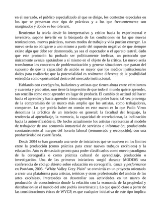 en el mercado, el público especializado al que se dirige, los contextos especiales en
los que se presentan este tipo de prácticas y a los que frecuentemente son
marginados y donde se los tolera[9].
Reorientar la teoría desde lo interpretativo y crítico hacia lo experimental e
inventivo, supone invertir en la búsqueda de las condiciones en las que nuevas
teorizaciones, nuevas prácticas, nuevos modos de trabajo y vida puedan emerger. Lo
nuevo sería no obligarse a uno mismo a partir del supuesto negativo de que siempre
existe algo que debe ser desmontado, ya sea el espectador o el aparato teatral, dado
que este protocolo ha probado ser políticamente ineficaz, un protocolo que
únicamente avanza agotándose a sí mismo en el objeto de la crítica. Lo nuevo sería
transformar los contextos de problematización y generar situaciones que partan del
supuesto de que la capacidad de acción es mayor que los medios institucionales
dados para realizarla; que la potencialidad es realmente diferente de la posibilidad
entendida como oportunidad dentro del mercado institucional.
Hablando con coreógrafos, bailarines y artistas que tienen ahora entre veintitantos
y cuarenta y pico años, uno tiene la impresión de que todo el mundo quiere aprender,
tan sencillo como esto: aprender en lugar de producir. El cambio de actitud del hacer
hacia el aprender y hacia aprender cómo aprender para poder hacer, tal vez provenga
de la comprensión de un marco más amplio que los artistas, como trabajadores,
comparten. Lo que podría haber en común en este marco es lo que Paolo Virno
denomina la práctica de un intelecto en general: la facultad del lenguaje, la
tendencia al aprendizaje, la memoria, la capacidad de correlacionar, la inclinación
hacia la autorreflexión[10]. De hecho actualmente los artistas representan al modelo
de trabajador de una economía inmaterial de servicios e información; produciendo
constantemente al margen del horario laboral (remunerado y reconocido), con una
productividad no cuantificada.
Desde 2004 se han generado una serie de iniciativas que se mueven en los límites
entre la producción (como práctica para crear nuevos trabajos escénicos) y la
educación. Aún es demasiado pronto para poder clasificarlos como nuevo paradigma
de la coreografía o como práctica cultural de aprendizaje, producción o
investigación. Una de las primeras iniciativas surgió durante MODE05 una
conferencia de código abierto sobre educación en coreografía, danza y performance
en Postdam, 2005. “White Valley Grey Plain” se convirtió en un proyecto orientado
a crear una plataforma para artistas, teóricos y otros profesionales del ámbito de las
artes escénicas, interesados en desarrollar sus actividades en un marco de
producción de conocimiento donde la relación con la economía de la propiedad y
distribución en el mundo del arte podría invertirse[11]. Lo que quedó claro a partir de
las consideraciones éticas de WVGP, es que cualquier iniciativa de este tipo implica
 