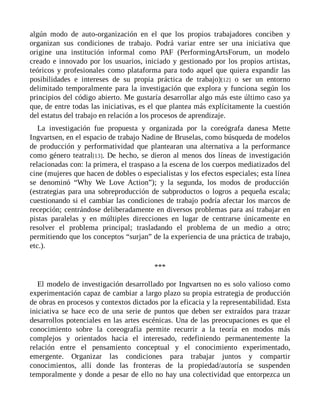 algún modo de auto-organización en el que los propios trabajadores conciben y
organizan sus condiciones de trabajo. Podrá variar entre ser una iniciativa que
origine una institución informal como PAF (PerformingArtsForum, un modelo
creado e innovado por los usuarios, iniciado y gestionado por los propios artistas,
teóricos y profesionales como plataforma para todo aquel que quiera expandir las
posibilidades e intereses de su propia práctica de trabajo)[12] o ser un entorno
delimitado temporalmente para la investigación que explora y funciona según los
principios del código abierto. Me gustaría desarrollar algo más este último caso ya
que, de entre todas las iniciativas, es el que plantea más explícitamente la cuestión
del estatus del trabajo en relación a los procesos de aprendizaje.
La investigación fue propuesta y organizada por la coreógrafa danesa Mette
Ingvartsen, en el espacio de trabajo Nadine de Bruselas, como búsqueda de modelos
de producción y performatividad que plantearan una alternativa a la performance
como género teatral[13]. De hecho, se dieron al menos dos líneas de investigación
relacionadas con: la primera, el traspaso a la escena de los cuerpos mediatizados del
cine (mujeres que hacen de dobles o especialistas y los efectos especiales; esta línea
se denominó “Why We Love Action”); y la segunda, los modos de producción
(estrategias para una sobreproducción de subproductos o logros a pequeña escala;
cuestionando si el cambiar las condiciones de trabajo podría afectar los marcos de
recepción; centrándose deliberadamente en diversos problemas para así trabajar en
pistas paralelas y en múltiples direcciones en lugar de centrarse únicamente en
resolver el problema principal; trasladando el problema de un medio a otro;
permitiendo que los conceptos “surjan” de la experiencia de una práctica de trabajo,
etc.).
***
El modelo de investigación desarrollado por Ingvartsen no es solo valioso como
experimentación capaz de cambiar a largo plazo su propia estrategia de producción
de obras en procesos y contextos dictados por la eficacia y la representabilidad. Esta
iniciativa se hace eco de una serie de puntos que deben ser extraídos para trazar
desarrollos potenciales en las artes escénicas. Una de las preocupaciones es que el
conocimiento sobre la coreografía permite recurrir a la teoría en modos más
complejos y orientados hacia el interesado, redefiniendo permanentemente la
relación entre el pensamiento conceptual y el conocimiento experimentado,
emergente. Organizar las condiciones para trabajar juntos y compartir
conocimientos, allí donde las fronteras de la propiedad/autoría se suspenden
temporalmente y donde a pesar de ello no hay una colectividad que entorpezca un
 