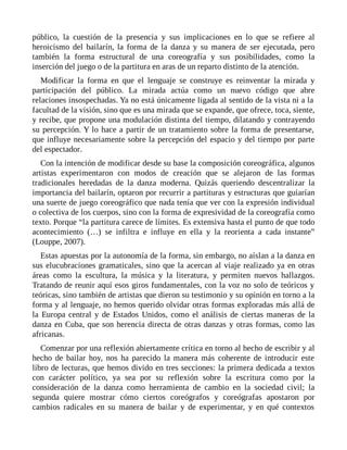 público, la cuestión de la presencia y sus implicaciones en lo que se refiere al
heroicismo del bailarín, la forma de la danza y su manera de ser ejecutada, pero
también la forma estructural de una coreografía y sus posibilidades, como la
inserción del juego o de la partitura en aras de un reparto distinto de la atención.
Modificar la forma en que el lenguaje se construye es reinventar la mirada y
participación del público. La mirada actúa como un nuevo código que abre
relaciones insospechadas. Ya no está únicamente ligada al sentido de la vista ni a la
facultad de la visión, sino que es una mirada que se expande, que ofrece, toca, siente,
y recibe, que propone una modulación distinta del tiempo, dilatando y contrayendo
su percepción. Y lo hace a partir de un tratamiento sobre la forma de presentarse,
que influye necesariamente sobre la percepción del espacio y del tiempo por parte
del espectador.
Con la intención de modificar desde su base la composición coreográfica, algunos
artistas experimentaron con modos de creación que se alejaron de las formas
tradicionales heredadas de la danza moderna. Quizás queriendo descentralizar la
importancia del bailarín, optaron por recurrir a partituras y estructuras que guiarían
una suerte de juego coreográfico que nada tenía que ver con la expresión individual
o colectiva de los cuerpos, sino con la forma de expresividad de la coreografía como
texto. Porque “la partitura carece de límites. Es extensiva hasta el punto de que todo
acontecimiento (…) se infiltra e influye en ella y la reorienta a cada instante”
(Louppe, 2007).
Estas apuestas por la autonomía de la forma, sin embargo, no aíslan a la danza en
sus elucubraciones gramaticales, sino que la acercan al viaje realizado ya en otras
áreas como la escultura, la música y la literatura, y permiten nuevos hallazgos.
Tratando de reunir aquí esos giros fundamentales, con la voz no solo de teóricos y
teóricas, sino también de artistas que dieron su testimonio y su opinión en torno a la
forma y al lenguaje, no hemos querido olvidar otras formas exploradas más allá de
la Europa central y de Estados Unidos, como el análisis de ciertas maneras de la
danza en Cuba, que son herencia directa de otras danzas y otras formas, como las
africanas.
Comenzar por una reflexión abiertamente crítica en torno al hecho de escribir y al
hecho de bailar hoy, nos ha parecido la manera más coherente de introducir este
libro de lecturas, que hemos divido en tres secciones: la primera dedicada a textos
con carácter político, ya sea por su reflexión sobre la escritura como por la
consideración de la danza como herramienta de cambio en la sociedad civil; la
segunda quiere mostrar cómo ciertos coreógrafos y coreógrafas apostaron por
cambios radicales en su manera de bailar y de experimentar, y en qué contextos
 