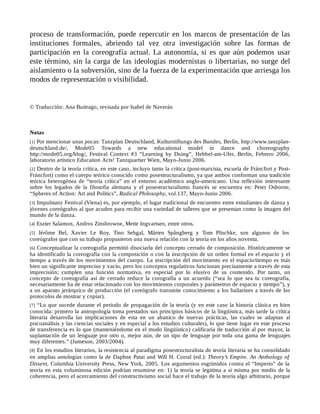 proceso de transformación, puede repercutir en los marcos de presentación de las
instituciones formales, abriendo tal vez otra investigación sobre las formas de
participación en la coreografía actual. La autonomía, si es que aún podemos usar
este término, sin la carga de las ideologías modernistas o libertarias, no surge del
aislamiento o la subversión, sino de la fuerza de la experimentación que arriesga los
modos de representación o visibilidad.
© Traducción: Ana Buitrago, revisada por Isabel de Naverán
Notas
[1] Por mencionar unas pocas: Tanzplan Deutschland, Kulturstiftungs des Bundes, Berlín, http://www.tanzplan-
deutschland.de/, Mode05 Towards a new educational model in dance and choreography
http://mode05.org/blog/, Festival Context #3 “Learning by Doing”, Hebbel-am-Ufer, Berlín, Febrero 2006,
laboratorio artístico Education Acts! Tanzquartier Wien, Mayo-Junio 2006.
[2] Dentro de la teoría crítica, en este caso, incluyo tanto la crítica (post-marxista, escuela de Fráncfort y Post-
Fráncfort) como el cuerpo teórico conocido como posestructuralismo, ya que ambos conforman una tradición
teórica heterogénea de “teoría crítica” en el entorno académico anglo-americano. Una reflexión interesante
sobre los legados de la filosofía alemana y el posestructuralismo francés se encuentra en: Peter Osborne,
“Spheres of Action: Art and Politics”, Radical Philosophy, vol.137, Mayo-Junio 2006.
[3] Impulstanz Festival (Viena) es, por ejemplo, el lugar tradicional de encuentro entre estudiantes de danza y
jóvenes coreógrafos al que acuden para recibir una variedad de talleres que se presentan como la imagen del
mundo de la danza.
[4] Eszter Salamon, Andros Zinsbrowne, Mette Ingvartsen, entre otros.
[5] Jérôme Bel, Xavier Le Roy, Tino Sehgal, Mårten Spångberg y Tom Plischke, son algunos de los
coreógrafos que con su trabajo propusieron una nueva relación con la teoría en los años noventa.
[6] Conceptualizar la coreografía permitió disociarla del concepto cerrado de composición. Históricamente se
ha identificado la coreografía con la composición o con la inscripción de un orden formal en el espacio y el
tiempo a través de los movimientos del cuerpo. La inscripción del movimiento en el espacio/tiempo es más
bien un significante impreciso y vacío, pero los conceptos regulativos funcionan precisamente a través de esta
imprecisión; cumplen una función normativa, en especial por lo elusivo de su contenido. Por tanto, un
concepto de coreografía así de cerrado reduce la corografía a un acuerdo (“sea lo que sea tu coreografía,
necesariamente ha de estar relacionado con los movimientos corporales y parámetros de espacio y tiempo”), y
a un aparato jerárquico de producción (el coreógrafo transmite conocimiento a los bailarines a través de los
protocolos de mostrar y copiar).
[7] “Lo que sucede durante el periodo de propagación de la teoría (y en este caso la historia clásica es bien
conocida: primero la antropología toma prestados sus principios básicos de la lingüística, más tarde la crítica
literaria desarrolla las implicaciones de esta en un abanico de nuevas prácticas, las cuales se adaptan al
psicoanálisis y las ciencias sociales y en especial a los estudios culturales), lo que tiene lugar en este proceso
de transferencia es lo que (manteniéndome en el modo lingüístico) calificaría de traducción al por mayor, la
suplantación de un lenguaje por otro o, mejor aún, de un tipo de lenguaje por toda una gama de lenguajes
muy diferentes.” (Jameson, 2003/2004).
[8] En los estudios literarios, la resistencia al paradigma posestructuralista de teoría literaria se ha consolidado
en amplias antologías como la de Daphne Patai and Will H. Corral (ed.): Theory’s Empire. An Anthology of
Dissent, Columbia University Press, New York, 2005. Los argumentos esgrimidos contra el “Imperio” de la
teoría en esta voluminosa edición podrían resumirse en: 1) la teoría se legitima a sí misma por medio de la
coherencia, pero el acercamiento del constructivismo social hace el trabajo de la teoría algo arbitrario, porque
 
