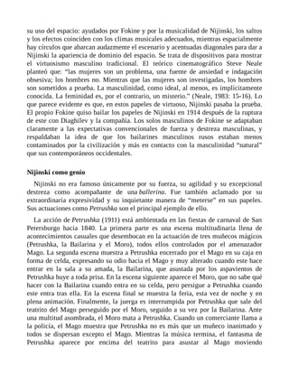 su uso del espacio: ayudados por Fokine y por la musicalidad de Nijinski, los saltos
y los efectos coinciden con los climas musicales adecuados, mientras espacialmente
hay círculos que abarcan audazmente el escenario y acentuadas diagonales para dar a
Nijinski la apariencia de dominio del espacio. Se trata de dispositivos para mostrar
el virtuosismo masculino tradicional. El teórico cinematográfico Steve Neale
planteó que: “las mujeres son un problema, una fuente de ansiedad e indagación
obsesiva; los hombres no. Mientras que las mujeres son investigadas, los hombres
son sometidos a prueba. La masculinidad, como ideal, al menos, es implícitamente
conocida. La feminidad es, por el contrario, un misterio.” (Neale, 1983: 15-16). Lo
que parece evidente es que, en estos papeles de virtuoso, Nijinski pasaba la prueba.
El propio Fokine quiso bailar los papeles de Nijinski en 1914 después de la ruptura
de este con Diaghilev y la compañía. Los solos masculinos de Fokine se adaptaban
claramente a las expectativas convencionales de fuerza y destreza masculinas, y
respaldaban la idea de que los bailarines masculinos rusos estaban menos
contaminados por la civilización y más en contacto con la masculinidad “natural”
que sus contemporáneos occidentales.
Nijinski como genio
Nijinski no era famoso únicamente por su fuerza, su agilidad y su excepcional
destreza como acompañante de una ballerina. Fue también aclamado por su
extraordinaria expresividad y su inquietante manera de “meterse” en sus papeles.
Sus actuaciones como Petrushka son el principal ejemplo de ello.
La acción de Petrushka (1911) está ambientada en las fiestas de carnaval de San
Petersburgo hacia 1840. La primera parte es una escena multitudinaria llena de
acontecimientos casuales que desembocan en la actuación de tres muñecos mágicos
(Petrushka, la Bailarina y el Moro), todos ellos controlados por el amenazador
Mago. La segunda escena muestra a Petrushka encerrado por el Mago en su caja en
forma de celda, expresando su odio hacia el Mago y muy alterado cuando este hace
entrar en la sala a su amada, la Bailarina, que asustada por los aspavientos de
Petrushka huye a toda prisa. En la escena siguiente aparece el Moro, que no sabe qué
hacer con la Bailarina cuando entra en su celda, pero persigue a Petrushka cuando
este entra tras ella. En la escena final se muestra la feria, esta vez de noche y en
plena animación. Finalmente, la juerga es interrumpida por Petrushka que sale del
teatrito del Mago perseguido por el Moro, seguido a su vez por la Bailarina. Ante
una multitud asombrada, el Moro mata a Petrushka. Cuando un comerciante llama a
la policía, el Mago muestra que Petrushka no es más que un muñeco inanimado y
todos se dispersan excepto el Mago. Mientras la música termina, el fantasma de
Petrushka aparece por encima del teatrito para asustar al Mago moviendo
 