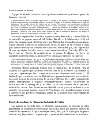 frenéticamente los brazos.
El papel de Nijinski contenía a partes iguales danza dinámica y mimo exigente. Su
hermana comenta:
“Cuando Petrushka baila, su cuerpo sigue siendo el cuerpo de un muñeco; solamente los ojos trágicos
reflejan sus emociones, ardientes de pasión o encogidas de dolor. [...] Petrushka baila como si utilizara
únicamente las pesadas piezas de madera de su cuerpo. Úni-camente los movimientos oscilantes,
mecánicos, sin alma, tiran de brazos o piernas, llenos de serrín, hacia arriba en extravagantes movimientos
para indicar transportes de alegría o desesperación. [...] Vaslav es asombroso en la técnica inusual de su
danza y en la expresividad de su cuerpo. En Petrushka, Vaslav salta tan alto como siempre y ejecuta tantas
pirouettes y tours en l’air como suele hacer, aunque los pies de madera de Petrushka no tengan la
flexibilidad de los pies de un bailarín.” (Nijinska, 1981: 373-4).
Fue por su expresividad dramática en papeles como Petrushka y la sensualidad de
su actuación en papeles como el del Esclavo Dorado en Schéhérazade (1910), así
como por sus capacidades técnicas, por lo que Nijinski fue aclamado como un genio.
Como Christine Battersby ha argumentado, la idea de genio se ha invocado a veces
para permitir que artistas hombres den expresión a emociones que, a lo largo de los
últimos dos siglos, han sido caracterizadas como femeninas (Battersby, 1989: 74).
En el caso de Nijinski, la descripción es, en manos de algunos escritores, un
cumplido malintencionado. El príncipe Peter Lieven, por ejemplo, ha sugerido:
“Creo que la valoración más clara y a la vez más fidedigna del intelecto de Nijinski me la dio Misia Sert,
una de las mejores amigas de Diaghilev. Le llamó un ‘genio idiota’. Lo cual no es ninguna paradoja. En
nuestro entusiasmo hacia la ‘entidad del genio’, nuestra admiración se dirige a los instintos creativos del
bailarín y no a la concepción de su cerebro, como por ejemplo, su papel en Petrushka.” (Lieven, 1980: 89).
Alexandre Benois desprecia incluso más la inteligencia de Nijinski. Para él
Nijinski era alguien que solamente cobraba vida en el escenario: “Al ponerse su
traje, poco a poco empezaba a convertirse en otro ser, el que veía en el espejo. [...] El
hecho de que la metamorfosis de Nijinski fuera predominantemente subconsciente
es, en mi opinión, la prueba misma de su genio” (Benois, 1941: 289). Seguramente
ambos menosprecian a Nijinski retrospectivamente. Ambos desaprueban el
radicalismo de su coreografía y escriben con el conocimiento de su posterior
enfermedad mental. Pero la idea de que Nijinski era un genio en su danza y en su
creación en escena de papeles como el de Petrushka es una idea relativamente segura
e inofensiva, que puede ser recuperada dentro de las definiciones conservadoras de
la masculinidad.
Papeles heterodoxos de Nijinski en los ballets de Fokine
Los papeles de Nijinski eran, no obstante, transgresores. La mayoría de ellos
presentaban un espectáculo de sexualidad masculina, por lo que podemos plantear la
cuestión de a quién iba dirigido este espectáculo, dado que las ideologías de género
normativas y hegemónicas, imponen que el punto de vista dominante es masculino,
 