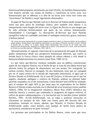 homosexualidad propuesta inicialmente por Karl Ulrichs, los hombres homosexuales
eran mujeres nacidas con cuerpo de hombre y constituían un tercer sexo. Los
homosexuales que se adherían a la idea de un tercer sexo veían esto como una
“mezcolanza” de hombre y mujer ligeramente afeminada[2].
El papel de Narciso que Nijinski creó en el Narcisse de Fokine puede interpretarse
como una pura pieza de mitología clásica, pero también está abierto a la
interpretación como imagen del tercer sexo. La figura de Narciso es una imagen que
ha sido utilizada históricamente por parte de los artistas homosexuales,
remontándose a Caravaggio. La descripción de Narcisse que hace Nijinska
ejemplifica todas las cualidades asociadas al andrógino esteticista; gracia, inocencia
y belleza natural:
“Su cuerpo de joven enamorado de su propia imagen emanaba la salud y la destreza atlética de los antiguos
juegos griegos. Podría haber sido peligroso representar en una danza al Narciso sensual y erótico, llevado
al éxtasis por su reflejo en el agua. Vaslav había interpretado esta escena de tal modo que esas
implicaciones desaparecían, disueltas en la belleza de su danza. Cada postura en el suelo, cada movimiento
en el aire era una obra maestra.” (Nijinska, 1981: 366-7).
Alternativamente, el vigoroso clasicismo de la presentación del papel de Nijinski
podría interpretarse desde otra perspectiva homosexual diferente, que vuelve la
mirada hacia la Grecia clásica como ejemplo de cultura robusta y viril donde la
homosexualidad masculina era normal (véase Dyer, 1990: 22-5).
Lo que hacía que Narcisse resultara aceptable para un público convencional,
aparte de sus orígenes clásicos, era el hecho de que se trata de una fábula moral que
advierte contra los peligros de obsesionarse con uno mismo. Por transgredir las
normas sociales, Narciso es castigado. En otra dimensión, tiene que ser castigado
por ser el sujeto erótico de la mirada del espectador (masculino), al igual que el
Esclavo Dorado en Schéhérazade. En el caso del Esclavo, el discurso por el que los
papeles, altamente ambiguos y exóticos de Nijinski, podrían no obstante haber
parecido aceptables era el del orientalismo. Como Edward Said (1978) ha señalado,
para el europeo del siglo XIX (y por tanto para los espectadores de los Ballets
Russes) el Oriente estaba asociado con la libertad del sexo licencioso (véase también
Aldrich, 1994). En la imaginación romántica, Mario Praz (1967) identifica una
tradición literaria y artística que combinaba la imaginería de lugares exóticos, el
cultivo de gustos sadomasoquistas y la fascinación por lo macabro (véase también
Nochlin, 1991: 41-43). Schéhérazade, con su orgía y posterior ejecución, es
claramente un ejemplo de ello. Todo esto forma parte del discurso del arte
orientalista, teniendo en cuenta, además, que Nijinski, el Esclavo Dorado de
Schéhérazade, podía, como bailarín ruso (aunque de hecho fuera polaco de
nacimiento), considerarse en parte “oriental”.
Las personas que participaban en los Ballets Russes, como rusos que eran,
 