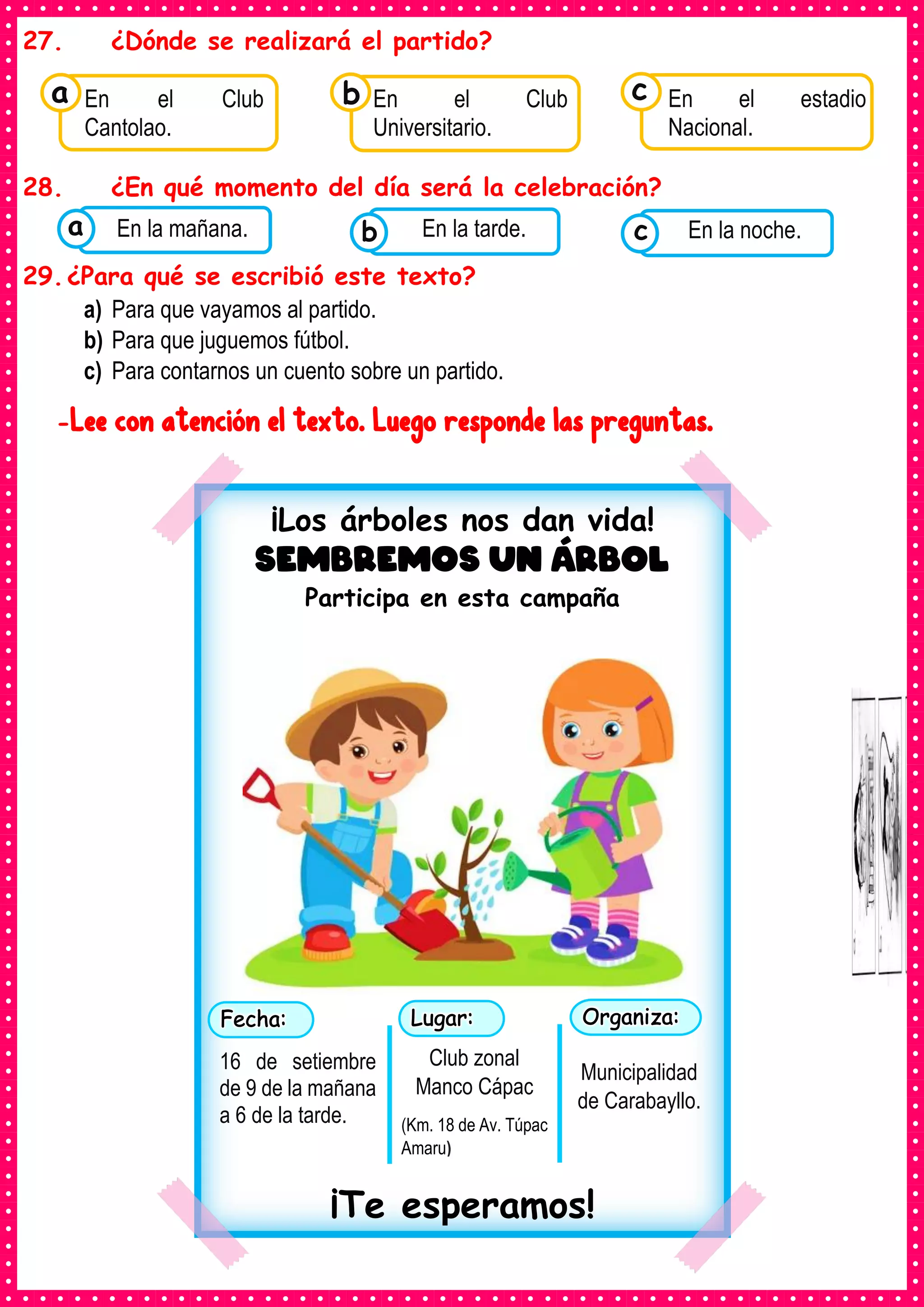 27. ¿Dónde se realizará el partido?
28. ¿En qué momento del día será la celebración?
29.¿Para qué se escribió este texto?
a) Para que vayamos al partido.
b) Para que juguemos fútbol.
c) Para contarnos un cuento sobre un partido.
-Lee con atención el texto. Luego responde las preguntas.
Consumían los
En el Club
Cantolao.
a Consumían los
En el Club
Universitario.
Consumían los
En el estadio
Nacional.
c
b
Consumían los
alimentos enlatados .
En la mañana. Consumían los
alimentos enlatados .
En la tarde. Consumían los
alimentos enlatados .
En la noche.
c
b
a
¡Los árboles nos dan vida!
Sembremos un árbol
Participa en esta campaña
¡Te esperamos!
16 de setiembre
de 9 de la mañana
a 6 de la tarde.
Club zonal
Manco Cápac
(Km. 18 de Av. Túpac
Amaru)
Municipalidad
de Carabayllo.
 