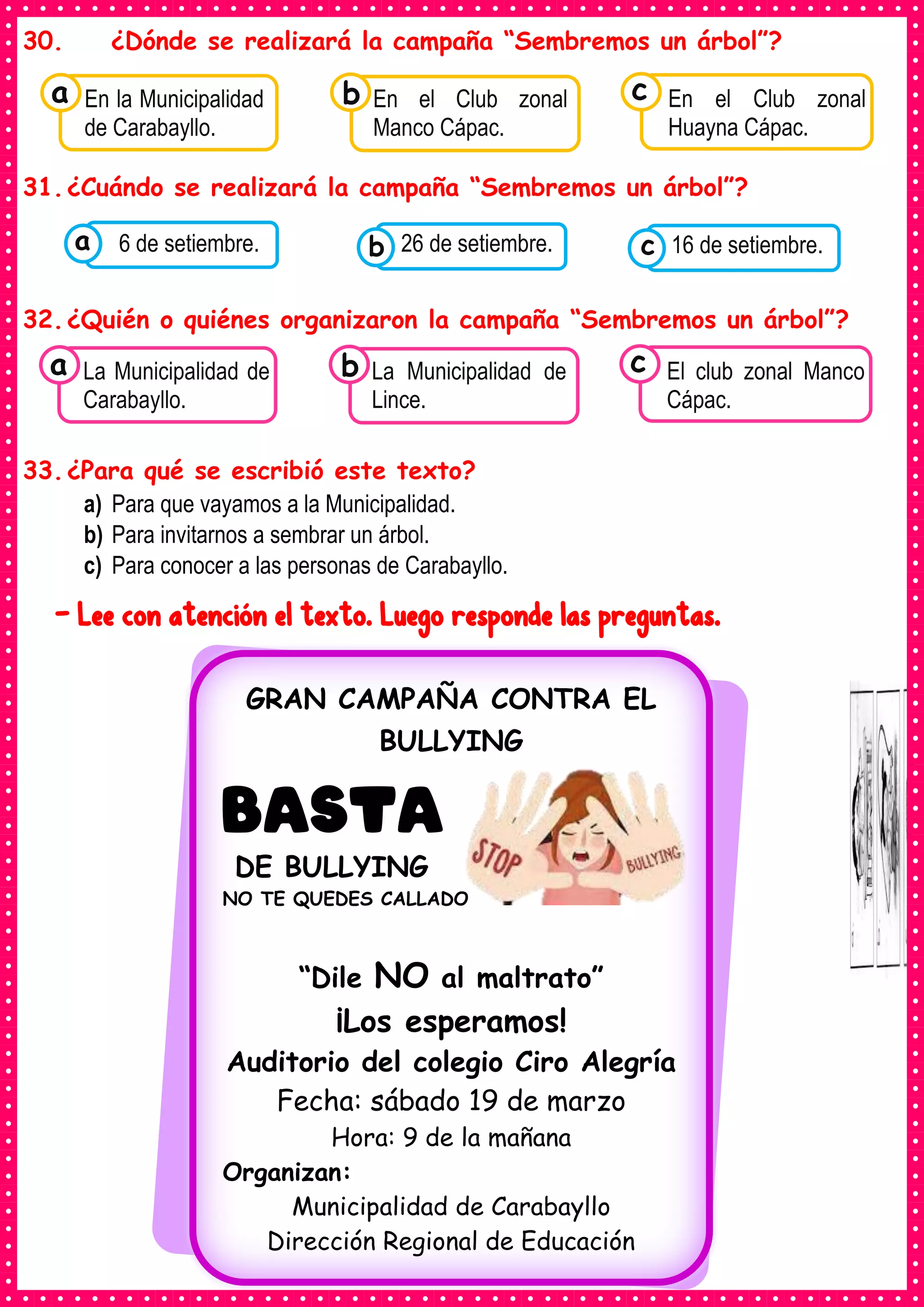30. ¿Dónde se realizará la campaña “Sembremos un árbol”?
31.¿Cuándo se realizará la campaña “Sembremos un árbol”?
32.¿Quién o quiénes organizaron la campaña “Sembremos un árbol”?
33.¿Para qué se escribió este texto?
a) Para que vayamos a la Municipalidad.
b) Para invitarnos a sembrar un árbol.
c) Para conocer a las personas de Carabayllo.
- Lee con atención el texto. Luego responde las preguntas.
Consumían los
En la Municipalidad
de Carabayllo.
a Consumían los
En el Club zonal
Manco Cápac.
Consumían los
En el Club zonal
Huayna Cápac.
c
b
Consumían los
alimentos enlatados .
6 de setiembre. Consumían los
alimentos enlatados .
26 de setiembre. Consumían los
alimentos enlatados .
16 de setiembre.
c
b
a
Consumían los
La Municipalidad de
Carabayllo.
a Consumían los
La Municipalidad de
Lince.
Consumían los
El club zonal Manco
Cápac.
c
b
GRAN CAMPAÑA CONTRA EL
BULLYING
BASTA
DE BULLYING
NO TE QUEDES CALLADO
“Dile NO al maltrato”
¡Los esperamos!
Auditorio del colegio Ciro Alegría
Fecha: sábado 19 de marzo
Hora: 9 de la mañana
Organizan:
Municipalidad de Carabayllo
Dirección Regional de Educación
 