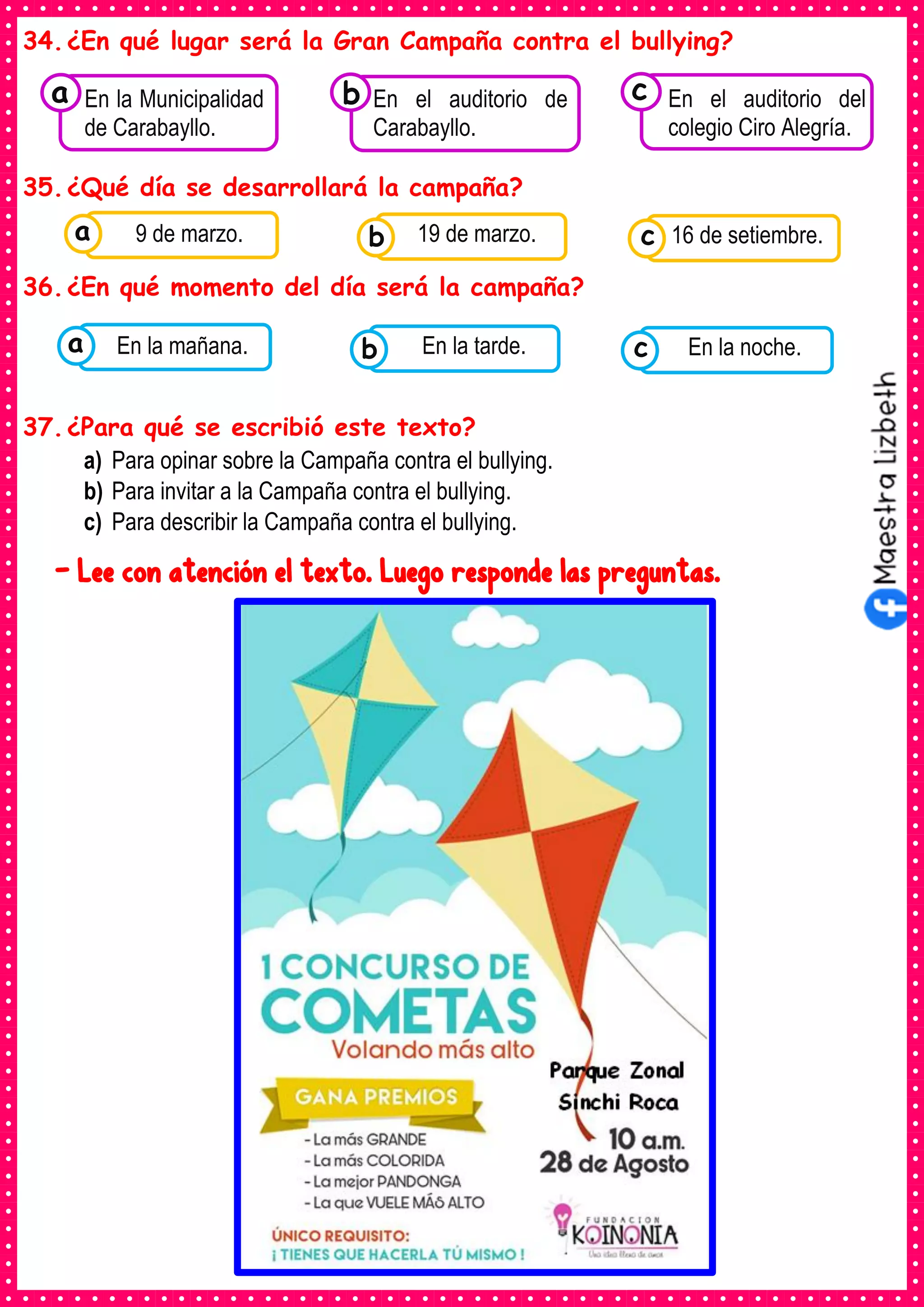 34.¿En qué lugar será la Gran Campaña contra el bullying?
35.¿Qué día se desarrollará la campaña?
36.¿En qué momento del día será la campaña?
37.¿Para qué se escribió este texto?
a) Para opinar sobre la Campaña contra el bullying.
b) Para invitar a la Campaña contra el bullying.
c) Para describir la Campaña contra el bullying.
- Lee con atención el texto. Luego responde las preguntas.
Consumían los
En la Municipalidad
de Carabayllo.
a Consumían los
En el auditorio de
Carabayllo.
Consumían los
En el auditorio del
colegio Ciro Alegría.
c
b
Consumían los
alimentos enlatados .
9 de marzo. Consumían los
alimentos enlatados .
19 de marzo. Consumían los
alimentos enlatados .
16 de setiembre.
c
b
a
Consumían los
alimentos enlatados .
En la mañana. Consumían los
alimentos enlatados .
En la tarde. Consumían los
alimentos enlatados .
En la noche.
c
b
a
 