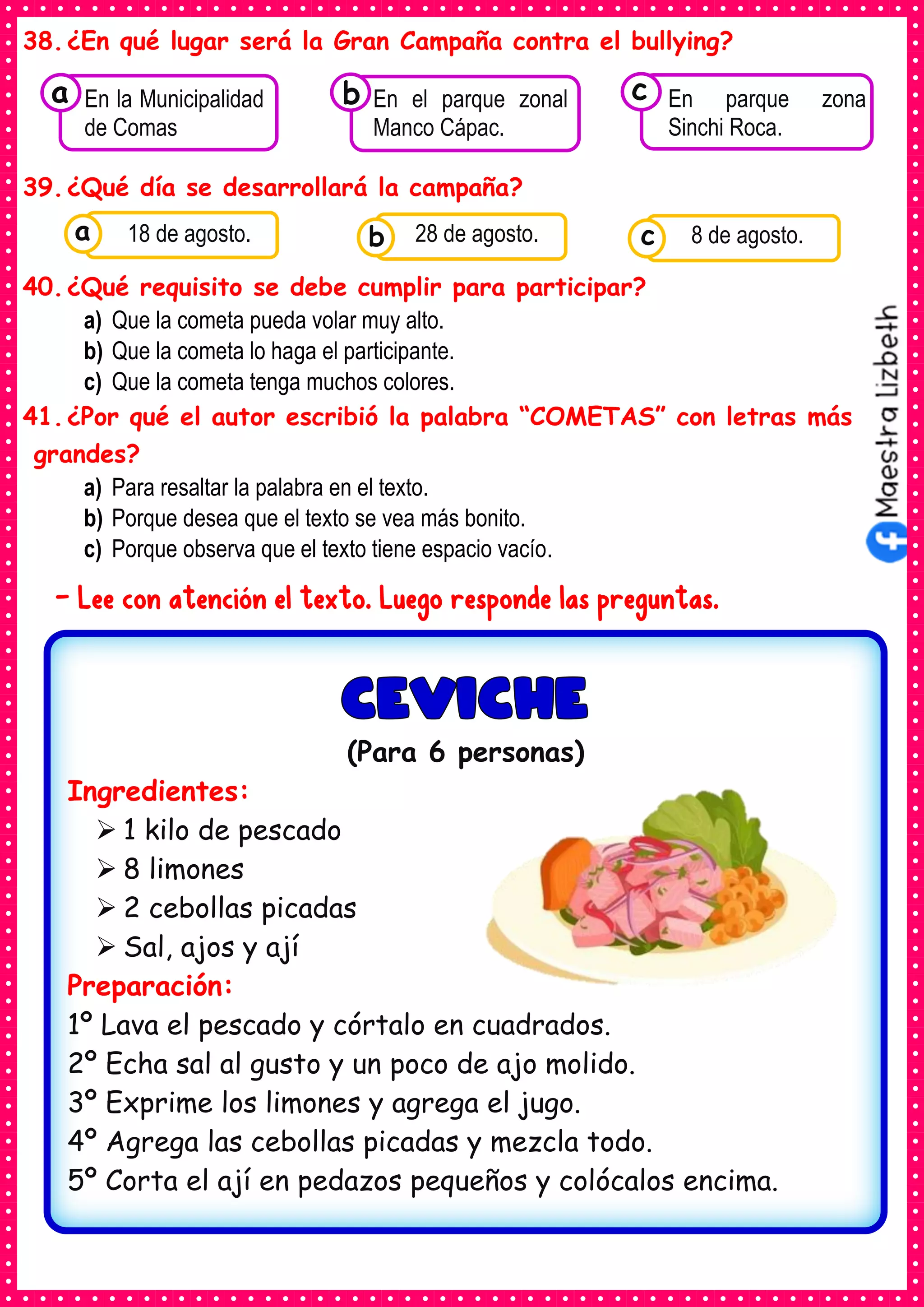 38.¿En qué lugar será la Gran Campaña contra el bullying?
39.¿Qué día se desarrollará la campaña?
40.¿Qué requisito se debe cumplir para participar?
a) Que la cometa pueda volar muy alto.
b) Que la cometa lo haga el participante.
c) Que la cometa tenga muchos colores.
41.¿Por qué el autor escribió la palabra “COMETAS” con letras más
grandes?
a) Para resaltar la palabra en el texto.
b) Porque desea que el texto se vea más bonito.
c) Porque observa que el texto tiene espacio vacío.
- Lee con atención el texto. Luego responde las preguntas.
Consumían los
En la Municipalidad
de Comas
a Consumían los
En el parque zonal
Manco Cápac.
Consumían los
En parque zona
Sinchi Roca.
c
b
Consumían los
alimentos enlatados .
18 de agosto. Consumían los
alimentos enlatados .
28 de agosto. Consumían los
alimentos enlatados .
8 de agosto.
c
b
a
(Para 6 personas)
Ingredientes:
➢ 1 kilo de pescado
➢ 8 limones
➢ 2 cebollas picadas
➢ Sal, ajos y ají
Preparación:
1º Lava el pescado y córtalo en cuadrados.
2º Echa sal al gusto y un poco de ajo molido.
3º Exprime los limones y agrega el jugo.
4º Agrega las cebollas picadas y mezcla todo.
5º Corta el ají en pedazos pequeños y colócalos encima.
 