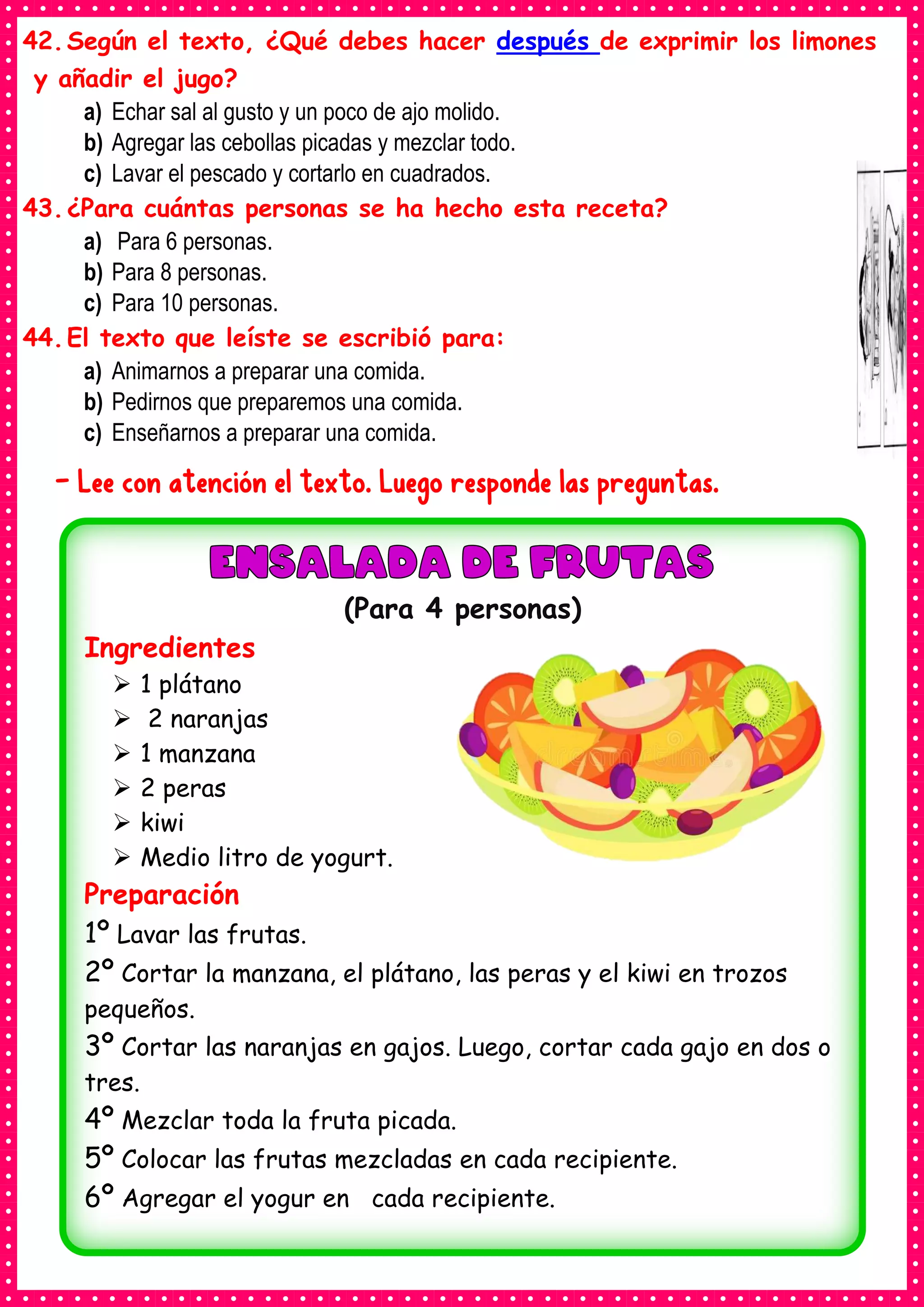 42.Según el texto, ¿Qué debes hacer después de exprimir los limones
y añadir el jugo?
a) Echar sal al gusto y un poco de ajo molido.
b) Agregar las cebollas picadas y mezclar todo.
c) Lavar el pescado y cortarlo en cuadrados.
43.¿Para cuántas personas se ha hecho esta receta?
a) Para 6 personas.
b) Para 8 personas.
c) Para 10 personas.
44.El texto que leíste se escribió para:
a) Animarnos a preparar una comida.
b) Pedirnos que preparemos una comida.
c) Enseñarnos a preparar una comida.
- Lee con atención el texto. Luego responde las preguntas.
(Para 4 personas)
Ingredientes
➢ 1 plátano
➢ 2 naranjas
➢ 1 manzana
➢ 2 peras
➢ kiwi
➢ Medio litro de yogurt.
Preparación
1º Lavar las frutas.
2º Cortar la manzana, el plátano, las peras y el kiwi en trozos
pequeños.
3º Cortar las naranjas en gajos. Luego, cortar cada gajo en dos o
tres.
4º Mezclar toda la fruta picada.
5º Colocar las frutas mezcladas en cada recipiente.
6º Agregar el yogur en cada recipiente.
 