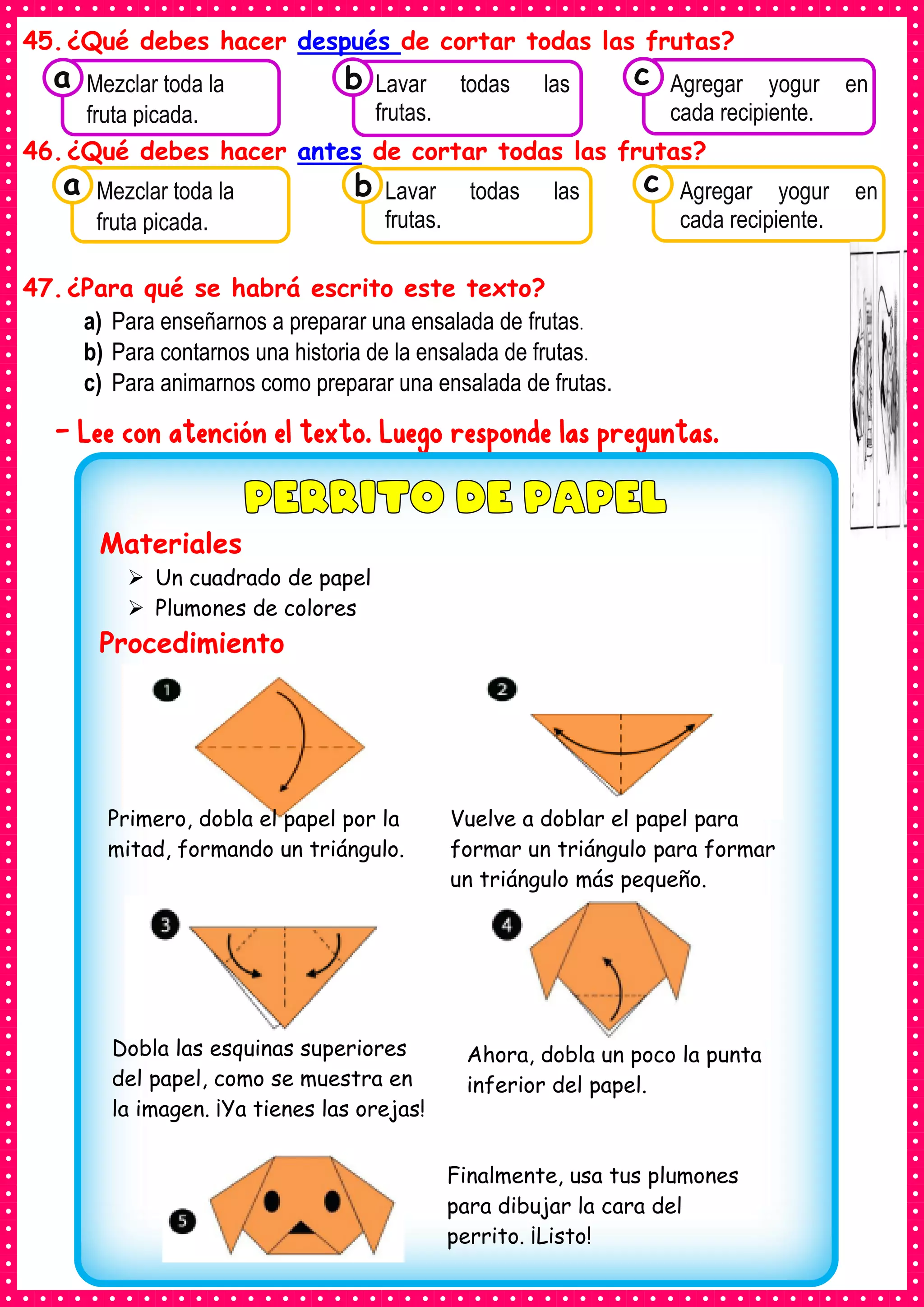 45.¿Qué debes hacer después de cortar todas las frutas?
46.¿Qué debes hacer antes de cortar todas las frutas?
47.¿Para qué se habrá escrito este texto?
a) Para enseñarnos a preparar una ensalada de frutas.
b) Para contarnos una historia de la ensalada de frutas.
c) Para animarnos como preparar una ensalada de frutas.
- Lee con atención el texto. Luego responde las preguntas.
Materiales
➢ Un cuadrado de papel
➢ Plumones de colores
Procedimiento
Ahora, dobla un poco la punta
inferior del papel.
Primero, dobla el papel por la
mitad, formando un triángulo.
Vuelve a doblar el papel para
formar un triángulo para formar
un triángulo más pequeño.
Dobla las esquinas superiores
del papel, como se muestra en
la imagen. ¡Ya tienes las orejas!
Finalmente, usa tus plumones
para dibujar la cara del
perrito. ¡Listo!
Consumían los
Mezclar toda la
fruta picada.
a Consumían los
Lavar todas las
frutas.
Consumían los
Agregar yogur en
cada recipiente.
c
b
Consumían los
Mezclar toda la
fruta picada.
a Consumían los
Lavar todas las
frutas.
Consumían los
Agregar yogur en
cada recipiente.
c
b
 