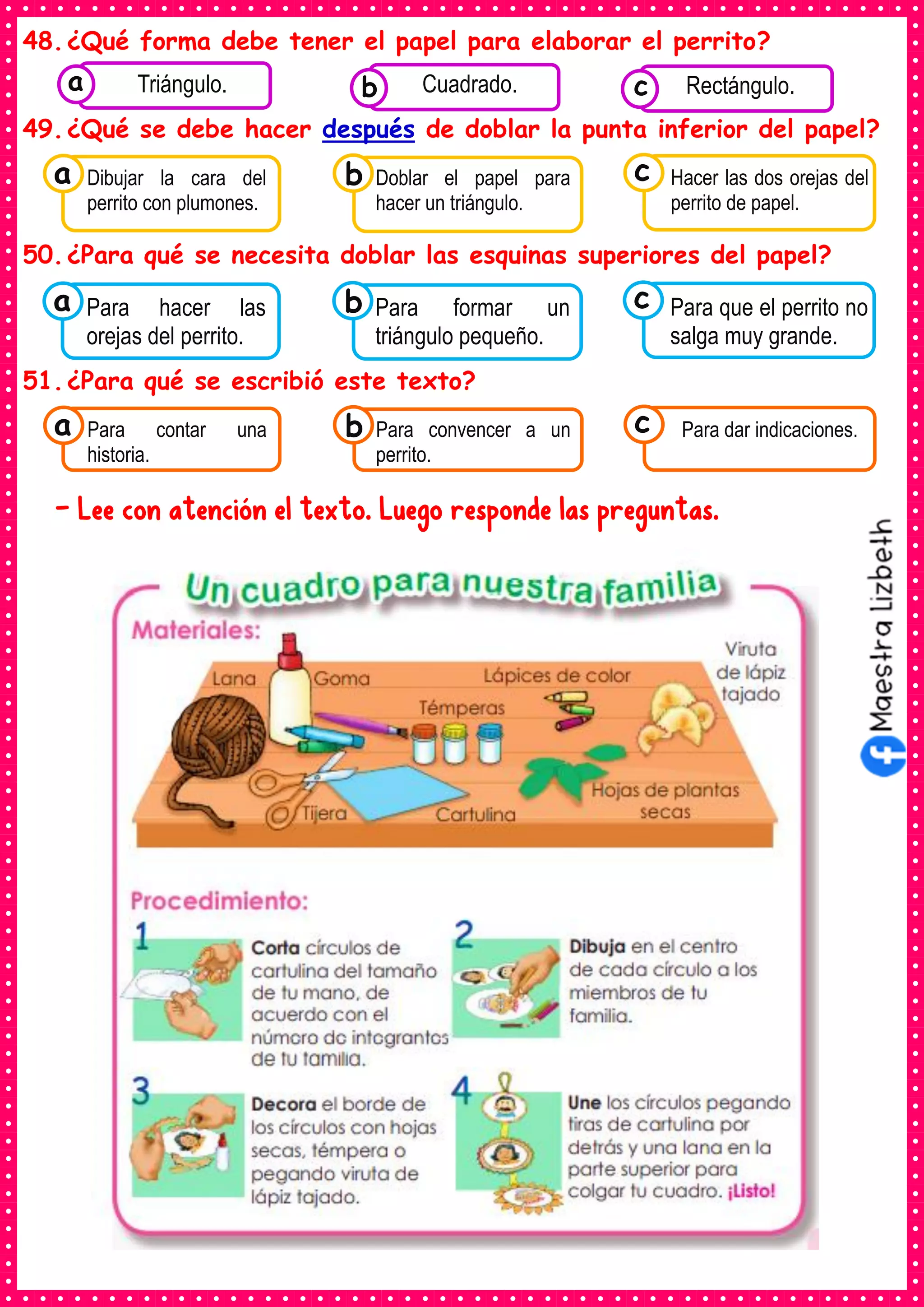 48.¿Qué forma debe tener el papel para elaborar el perrito?
49.¿Qué se debe hacer después de doblar la punta inferior del papel?
50.¿Para qué se necesita doblar las esquinas superiores del papel?
51.¿Para qué se escribió este texto?
- Lee con atención el texto. Luego responde las preguntas.
Consumían los
alimentos enlatados .
Triángulo. Consumían los
alimentos enlatados .
Cuadrado. Consumían los
alimentos enlatados .
Rectángulo.
c
b
a
Consumían los
Dibujar la cara del
perrito con plumones.
a Consumían los
Doblar el papel para
hacer un triángulo.
Consumían los
Hacer las dos orejas del
perrito de papel.
c
b
Consumían los
Para hacer las
orejas del perrito.
a Consumían los
Para formar un
triángulo pequeño.
Consumían los
Para que el perrito no
salga muy grande.
c
b
Consumían los
Para contar una
historia.
a Consumían los
Para convencer a un
perrito.
Consumían los
Para dar indicaciones.
c
b
 