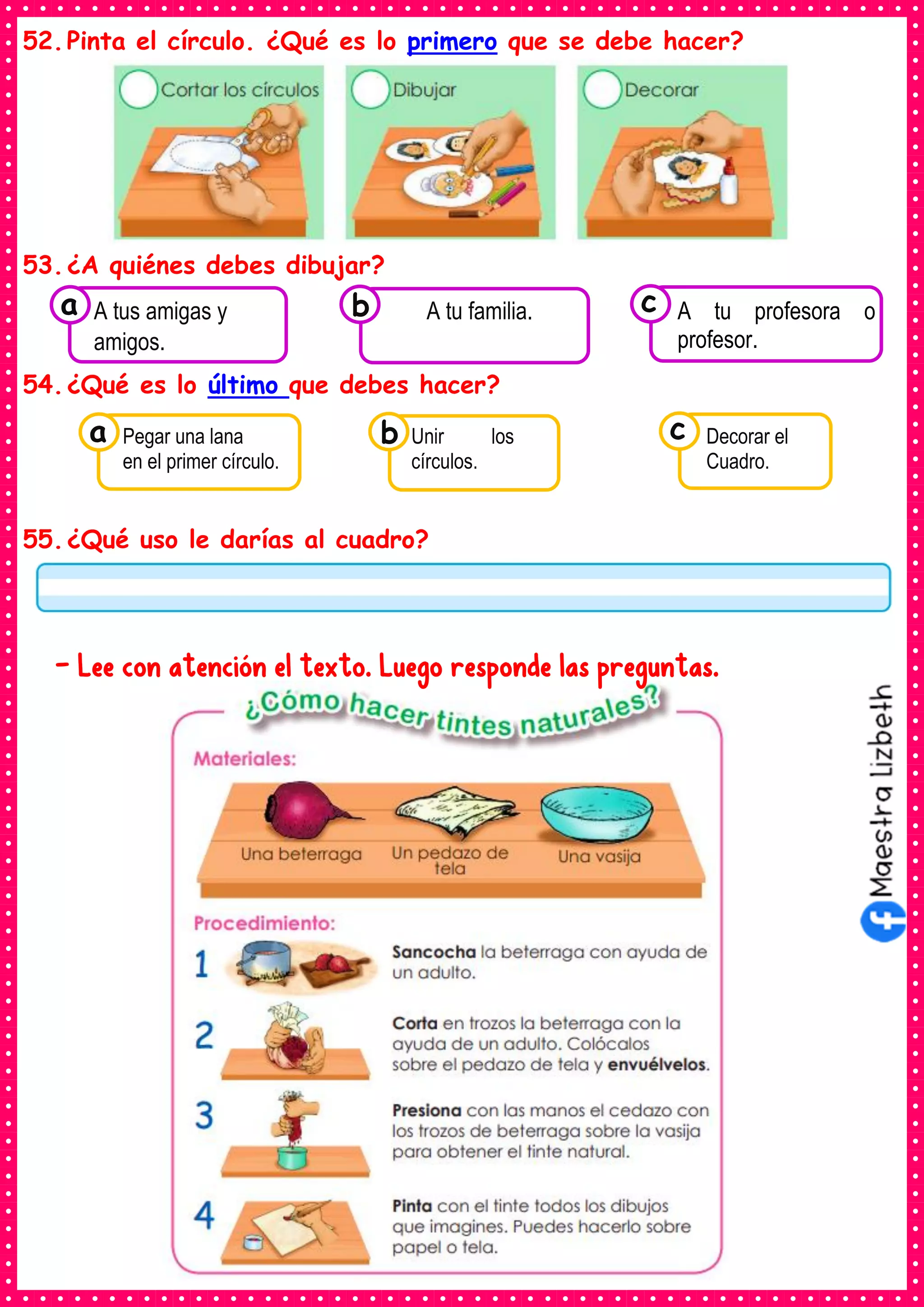 52.Pinta el círculo. ¿Qué es lo primero que se debe hacer?
53.¿A quiénes debes dibujar?
54.¿Qué es lo último que debes hacer?
55.¿Qué uso le darías al cuadro?
- Lee con atención el texto. Luego responde las preguntas.
Consumían los
A tus amigas y
amigos.
a Consumían los
A tu familia. Consumían los
A tu profesora o
profesor.
c
b
Consumían los
Pegar una lana
en el primer círculo.
a Consumían los
Unir los
círculos.
Consumían los
Decorar el
Cuadro.
c
b
 