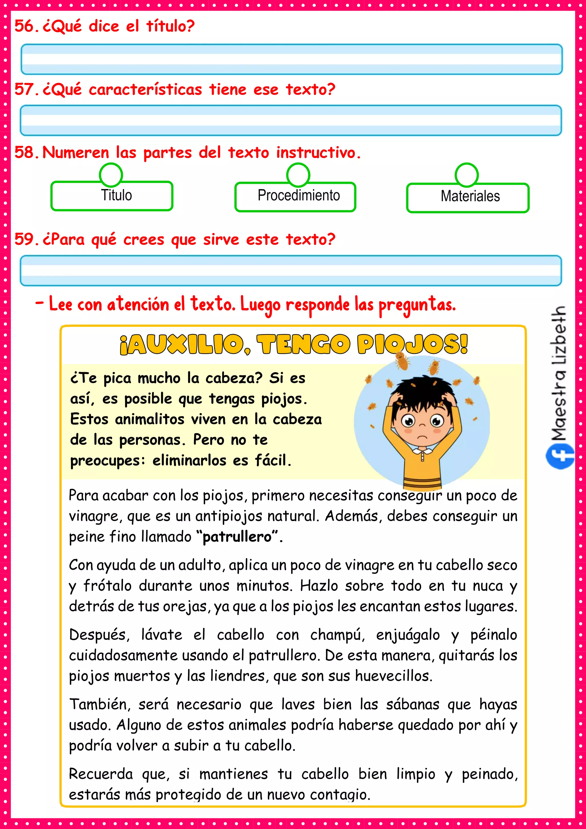 56.¿Qué dice el título?
57.¿Qué características tiene ese texto?
58.Numeren las partes del texto instructivo.
59.¿Para qué crees que sirve este texto?
- Lee con atención el texto. Luego responde las preguntas.
Consumían los
alimentos enlatados .
Titulo Consumían los
alimentos enlatados .
Procedimiento Consumían los
alimentos enlatados .
Materiales
Para acabar con los piojos, primero necesitas conseguir un poco de
vinagre, que es un antipiojos natural. Además, debes conseguir un
peine fino llamado “patrullero”.
Con ayuda de un adulto, aplica un poco de vinagre en tu cabello seco
y frótalo durante unos minutos. Hazlo sobre todo en tu nuca y
detrás de tus orejas, ya que a los piojos les encantan estos lugares.
Después, lávate el cabello con champú, enjuágalo y péinalo
cuidadosamente usando el patrullero. De esta manera, quitarás los
piojos muertos y las liendres, que son sus huevecillos.
También, será necesario que laves bien las sábanas que hayas
usado. Alguno de estos animales podría haberse quedado por ahí y
podría volver a subir a tu cabello.
Recuerda que, si mantienes tu cabello bien limpio y peinado,
estarás más protegido de un nuevo contagio.
¿Te pica mucho la cabeza? Si es
así, es posible que tengas piojos.
Estos animalitos viven en la cabeza
de las personas. Pero no te
preocupes: eliminarlos es fácil.
 