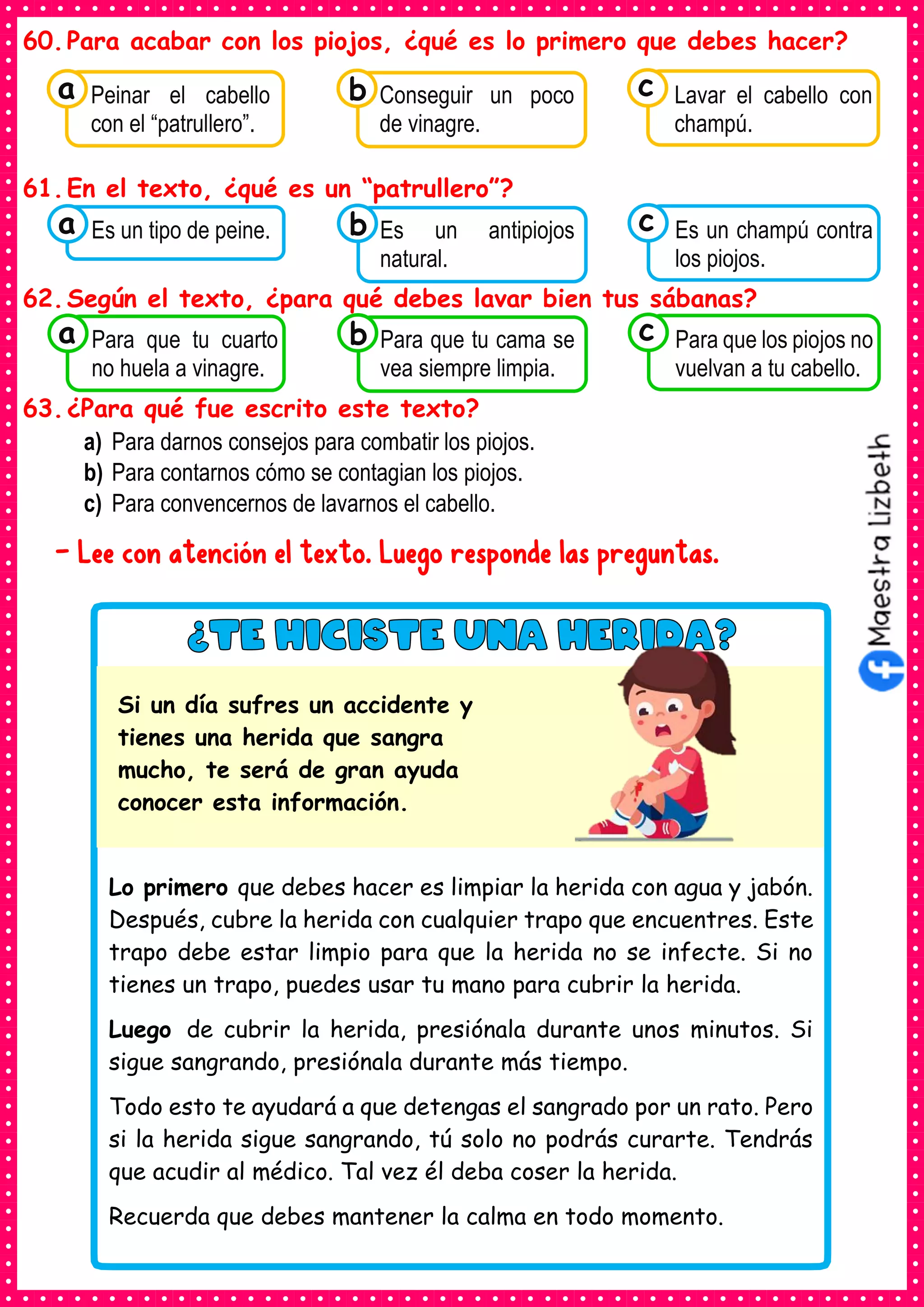 60.Para acabar con los piojos, ¿qué es lo primero que debes hacer?
61.En el texto, ¿qué es un “patrullero”?
62.Según el texto, ¿para qué debes lavar bien tus sábanas?
63.¿Para qué fue escrito este texto?
a) Para darnos consejos para combatir los piojos.
b) Para contarnos cómo se contagian los piojos.
c) Para convencernos de lavarnos el cabello.
- Lee con atención el texto. Luego responde las preguntas.
Consumían los
Peinar el cabello
con el “patrullero”.
a Consumían los
Conseguir un poco
de vinagre.
Consumían los
Lavar el cabello con
champú.
c
b
Consumían los
Es un tipo de peine.
a Consumían los
Es un antipiojos
natural.
Consumían los
Es un champú contra
los piojos.
c
b
Consumían los
Para que tu cuarto
no huela a vinagre.
a Consumían los
Para que tu cama se
vea siempre limpia.
Consumían los
Para que los piojos no
vuelvan a tu cabello.
c
b
Lo primero que debes hacer es limpiar la herida con agua y jabón.
Después, cubre la herida con cualquier trapo que encuentres. Este
trapo debe estar limpio para que la herida no se infecte. Si no
tienes un trapo, puedes usar tu mano para cubrir la herida.
Luego de cubrir la herida, presiónala durante unos minutos. Si
sigue sangrando, presiónala durante más tiempo.
Todo esto te ayudará a que detengas el sangrado por un rato. Pero
si la herida sigue sangrando, tú solo no podrás curarte. Tendrás
que acudir al médico. Tal vez él deba coser la herida.
Recuerda que debes mantener la calma en todo momento.
Si un día sufres un accidente y
tienes una herida que sangra
mucho, te será de gran ayuda
conocer esta información.
 