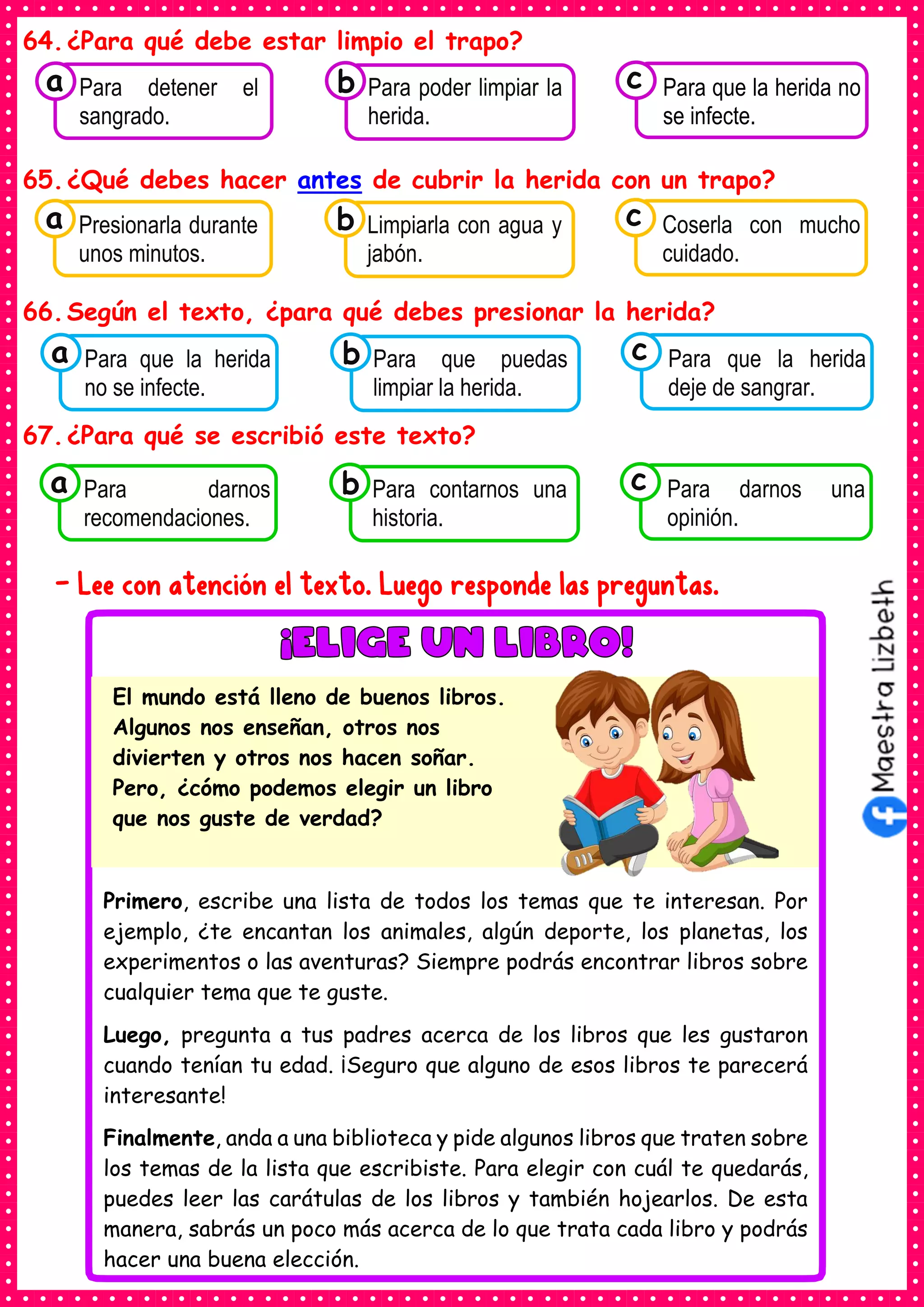 64.¿Para qué debe estar limpio el trapo?
65.¿Qué debes hacer antes de cubrir la herida con un trapo?
66.Según el texto, ¿para qué debes presionar la herida?
67.¿Para qué se escribió este texto?
- Lee con atención el texto. Luego responde las preguntas.
Consumían los
Para detener el
sangrado.
a Consumían los
Para poder limpiar la
herida.
Consumían los
Para que la herida no
se infecte.
c
b
Consumían los
Presionarla durante
unos minutos.
a Consumían los
Limpiarla con agua y
jabón.
Consumían los
Coserla con mucho
cuidado.
c
b
Consumían los
Para que la herida
no se infecte.
a Consumían los
Para que puedas
limpiar la herida.
Consumían los
Para que la herida
deje de sangrar.
c
b
Consumían los
Para darnos
recomendaciones.
a Consumían los
Para contarnos una
historia.
Consumían los
Para darnos una
opinión.
c
b
Primero, escribe una lista de todos los temas que te interesan. Por
ejemplo, ¿te encantan los animales, algún deporte, los planetas, los
experimentos o las aventuras? Siempre podrás encontrar libros sobre
cualquier tema que te guste.
Luego, pregunta a tus padres acerca de los libros que les gustaron
cuando tenían tu edad. ¡Seguro que alguno de esos libros te parecerá
interesante!
Finalmente, anda a una biblioteca y pide algunos libros que traten sobre
los temas de la lista que escribiste. Para elegir con cuál te quedarás,
puedes leer las carátulas de los libros y también hojearlos. De esta
manera, sabrás un poco más acerca de lo que trata cada libro y podrás
hacer una buena elección.
El mundo está lleno de buenos libros.
Algunos nos enseñan, otros nos
divierten y otros nos hacen soñar.
Pero, ¿cómo podemos elegir un libro
que nos guste de verdad?
 