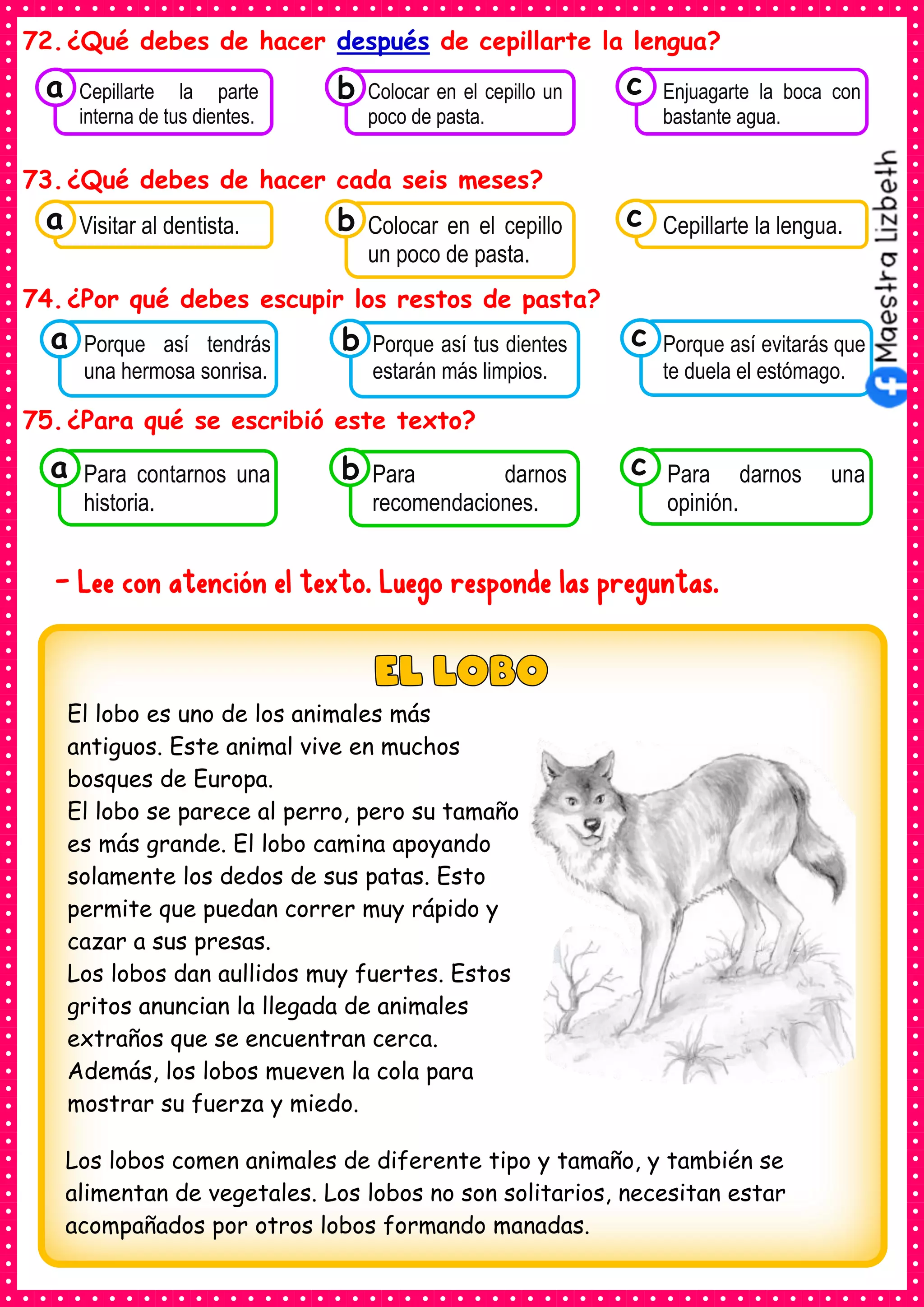 72.¿Qué debes de hacer después de cepillarte la lengua?
73.¿Qué debes de hacer cada seis meses?
74.¿Por qué debes escupir los restos de pasta?
75.¿Para qué se escribió este texto?
- Lee con atención el texto. Luego responde las preguntas.
El lobo es uno de los animales más
antiguos. Este animal vive en muchos
bosques de Europa.
El lobo se parece al perro, pero su tamaño
es más grande. El lobo camina apoyando
solamente los dedos de sus patas. Esto
permite que puedan correr muy rápido y
cazar a sus presas.
Los lobos dan aullidos muy fuertes. Estos
gritos anuncian la llegada de animales
extraños que se encuentran cerca.
Además, los lobos mueven la cola para
mostrar su fuerza y miedo.
Los lobos comen animales de diferente tipo y tamaño, y también se
alimentan de vegetales. Los lobos no son solitarios, necesitan estar
acompañados por otros lobos formando manadas.
Consumían los
Visitar al dentista.
a Consumían los
Colocar en el cepillo
un poco de pasta.
Consumían los
Cepillarte la lengua.
c
b
Consumían los
Porque así tendrás
una hermosa sonrisa.
a Consumían los
Porque así tus dientes
estarán más limpios.
Consumían los
Porque así evitarás que
te duela el estómago.
c
b
Consumían los
Para contarnos una
historia.
a Consumían los
Para darnos
recomendaciones.
Consumían los
Para darnos una
opinión.
c
b
Consumían los
Cepillarte la parte
interna de tus dientes.
a Consumían los
Colocar en el cepillo un
poco de pasta.
Consumían los
Enjuagarte la boca con
bastante agua.
c
b
 