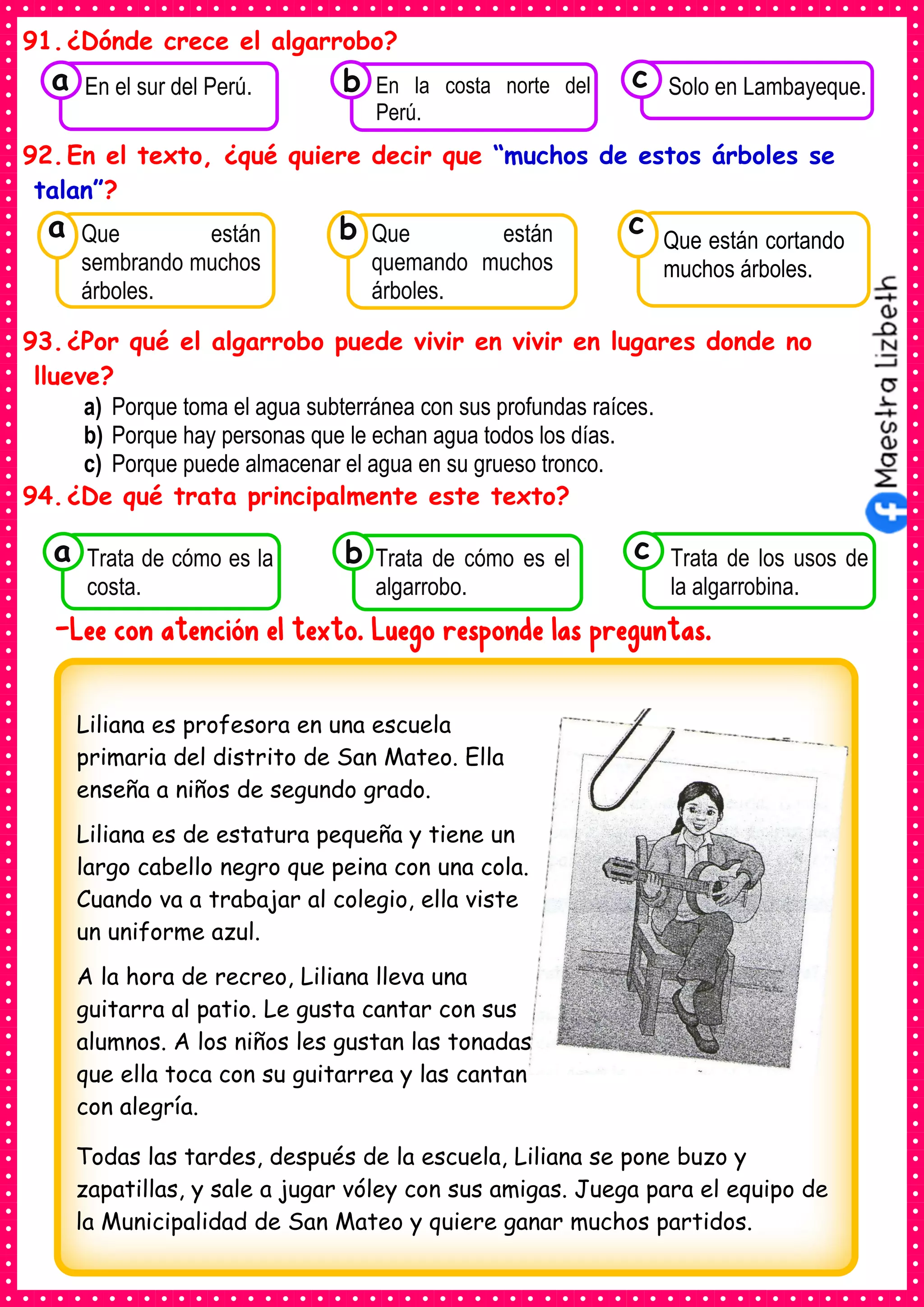 91.¿Dónde crece el algarrobo?
92.En el texto, ¿qué quiere decir que “muchos de estos árboles se
talan”?
93.¿Por qué el algarrobo puede vivir en vivir en lugares donde no
llueve?
a) Porque toma el agua subterránea con sus profundas raíces.
b) Porque hay personas que le echan agua todos los días.
c) Porque puede almacenar el agua en su grueso tronco.
94.¿De qué trata principalmente este texto?
-Lee con atención el texto. Luego responde las preguntas.
Consumían los
Que están
sembrando muchos
árboles.
a
Consumían los
Que están
quemando muchos
árboles.
Consumían los
Que están cortando
muchos árboles.
c
b
Consumían los
Trata de cómo es la
costa.
a Consumían los
Trata de cómo es el
algarrobo.
Consumían los
Trata de los usos de
la algarrobina.
c
b
Consumían los
En el sur del Perú.
a Consumían los
En la costa norte del
Perú.
Consumían los
Solo en Lambayeque.
c
b
Liliana es profesora en una escuela
primaria del distrito de San Mateo. Ella
enseña a niños de segundo grado.
Liliana es de estatura pequeña y tiene un
largo cabello negro que peina con una cola.
Cuando va a trabajar al colegio, ella viste
un uniforme azul.
A la hora de recreo, Liliana lleva una
guitarra al patio. Le gusta cantar con sus
alumnos. A los niños les gustan las tonadas
que ella toca con su guitarrea y las cantan
con alegría.
Todas las tardes, después de la escuela, Liliana se pone buzo y
zapatillas, y sale a jugar vóley con sus amigas. Juega para el equipo de
la Municipalidad de San Mateo y quiere ganar muchos partidos.
 
