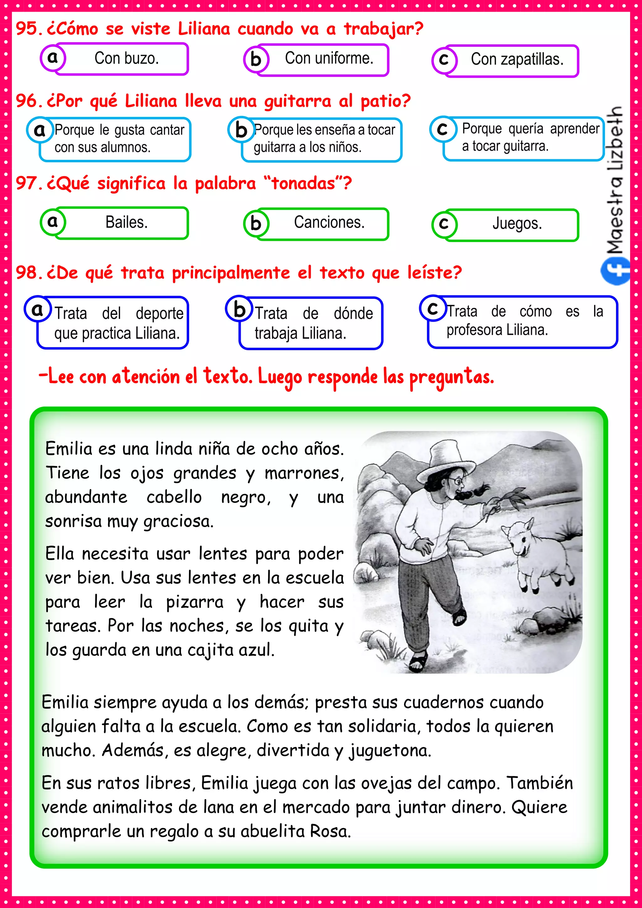 95.¿Cómo se viste Liliana cuando va a trabajar?
96.¿Por qué Liliana lleva una guitarra al patio?
97.¿Qué significa la palabra “tonadas”?
98.¿De qué trata principalmente el texto que leíste?
-Lee con atención el texto. Luego responde las preguntas.
Consumían los
Porque le gusta cantar
con sus alumnos.
a Consumían los
Porque les enseña a tocar
guitarra a los niños.
Consumían los
Porque quería aprender
a tocar guitarra.
c
b
Consumían los
Trata del deporte
que practica Liliana.
a Consumían los
Trata de dónde
trabaja Liliana.
Consumían los
Trata de cómo es la
profesora Liliana.
c
b
Consumían los
alimentos enlatados .
Con buzo. Consumían los
alimentos enlatados .
Con uniforme. Consumían los
alimentos enlatados .
Con zapatillas.
c
b
a
Consumían los
alimentos enlatados .
Bailes. Consumían los
alimentos enlatados .
Canciones. Consumían los
alimentos enlatados .
Juegos.
c
b
a
Emilia es una linda niña de ocho años.
Tiene los ojos grandes y marrones,
abundante cabello negro, y una
sonrisa muy graciosa.
Ella necesita usar lentes para poder
ver bien. Usa sus lentes en la escuela
para leer la pizarra y hacer sus
tareas. Por las noches, se los quita y
los guarda en una cajita azul.
Emilia siempre ayuda a los demás; presta sus cuadernos cuando
alguien falta a la escuela. Como es tan solidaria, todos la quieren
mucho. Además, es alegre, divertida y juguetona.
En sus ratos libres, Emilia juega con las ovejas del campo. También
vende animalitos de lana en el mercado para juntar dinero. Quiere
comprarle un regalo a su abuelita Rosa.
 