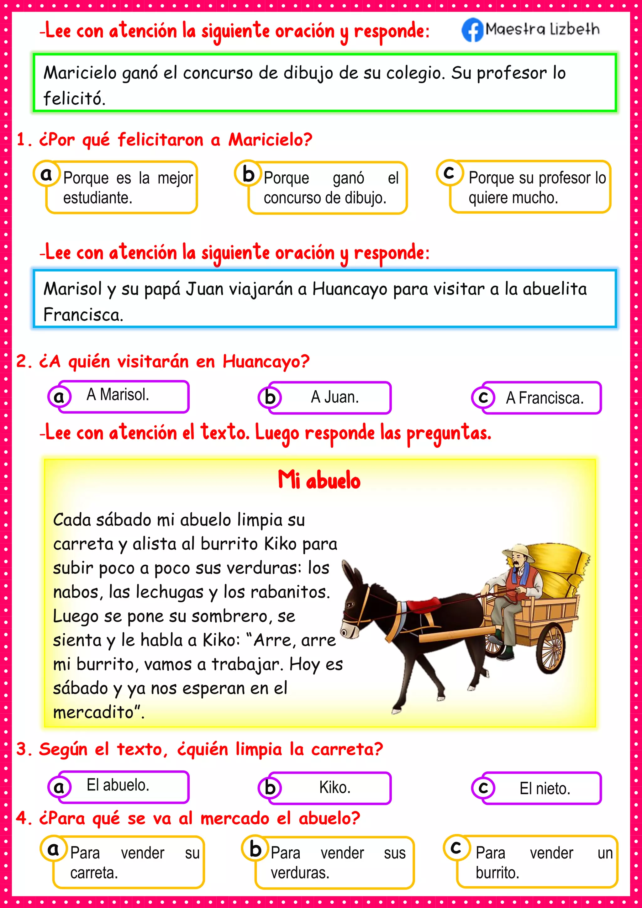 -Lee con atención la siguiente oración y responde:
1. ¿Por qué felicitaron a Maricielo?
-Lee con atención la siguiente oración y responde:
2. ¿A quién visitarán en Huancayo?
-Lee con atención el texto. Luego responde las preguntas.
3. Según el texto, ¿quién limpia la carreta?
4. ¿Para qué se va al mercado el abuelo?
Maricielo ganó el concurso de dibujo de su colegio. Su profesor lo
felicitó.
Marisol y su papá Juan viajarán a Huancayo para visitar a la abuelita
Francisca.
Consumían los
Porque es la mejor
estudiante.
a Consumían los
Porque ganó el
concurso de dibujo.
Consumían los
Porque su profesor lo
quiere mucho.
c
b
Consumían los
alimentos enlatados .
A Marisol.
a Consumían los
alimentos enlatados
A Juan.
b Consumían los
alimentos
A Francisca.
c
Mi abuelo
Cada sábado mi abuelo limpia su
carreta y alista al burrito Kiko para
subir poco a poco sus verduras: los
nabos, las lechugas y los rabanitos.
Luego se pone su sombrero, se
sienta y le habla a Kiko: “Arre, arre
mi burrito, vamos a trabajar. Hoy es
sábado y ya nos esperan en el
mercadito”.
Consumían los
alimentos enlatados .
El abuelo.
a Consumían los
alimentos enlatados
Kiko.
b Consumían los
alimentos
El nieto.
c
Consumían los
Para vender su
carreta.
a Consumían los
Para vender sus
verduras.
Consumían los
Para vender un
burrito.
c
b
 
