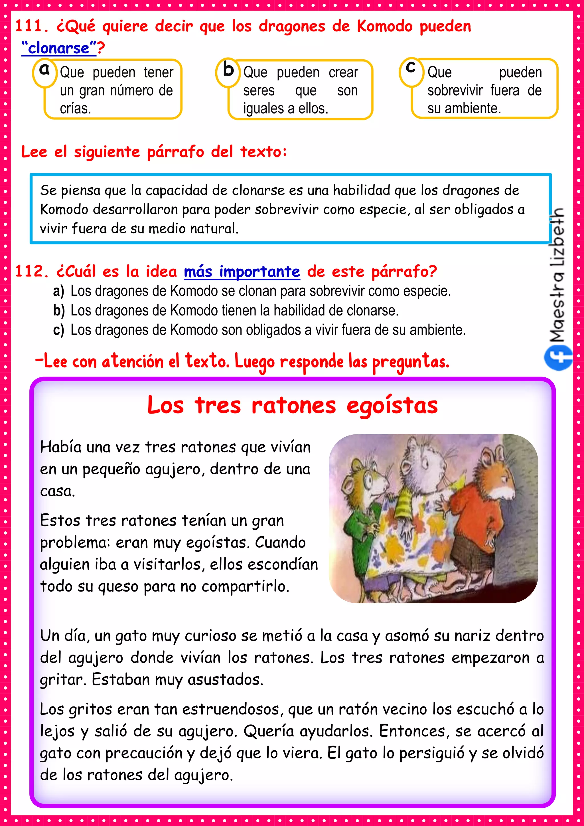 111. ¿Qué quiere decir que los dragones de Komodo pueden
“clonarse”?
Lee el siguiente párrafo del texto:
112. ¿Cuál es la idea más importante de este párrafo?
a) Los dragones de Komodo se clonan para sobrevivir como especie.
b) Los dragones de Komodo tienen la habilidad de clonarse.
c) Los dragones de Komodo son obligados a vivir fuera de su ambiente.
-Lee con atención el texto. Luego responde las preguntas.
Consumían los
Que pueden tener
un gran número de
crías.
a
Consumían los
Que pueden crear
seres que son
iguales a ellos.
Consumían los
Que pueden
sobrevivir fuera de
su ambiente.
c
b
Se piensa que la capacidad de clonarse es una habilidad que los dragones de
Komodo desarrollaron para poder sobrevivir como especie, al ser obligados a
vivir fuera de su medio natural.
Había una vez tres ratones que vivían
en un pequeño agujero, dentro de una
casa.
Estos tres ratones tenían un gran
problema: eran muy egoístas. Cuando
alguien iba a visitarlos, ellos escondían
todo su queso para no compartirlo.
Un día, un gato muy curioso se metió a la casa y asomó su nariz dentro
del agujero donde vivían los ratones. Los tres ratones empezaron a
gritar. Estaban muy asustados.
Los gritos eran tan estruendosos, que un ratón vecino los escuchó a lo
lejos y salió de su agujero. Quería ayudarlos. Entonces, se acercó al
gato con precaución y dejó que lo viera. El gato lo persiguió y se olvidó
de los ratones del agujero.
Los tres ratones egoístas
 