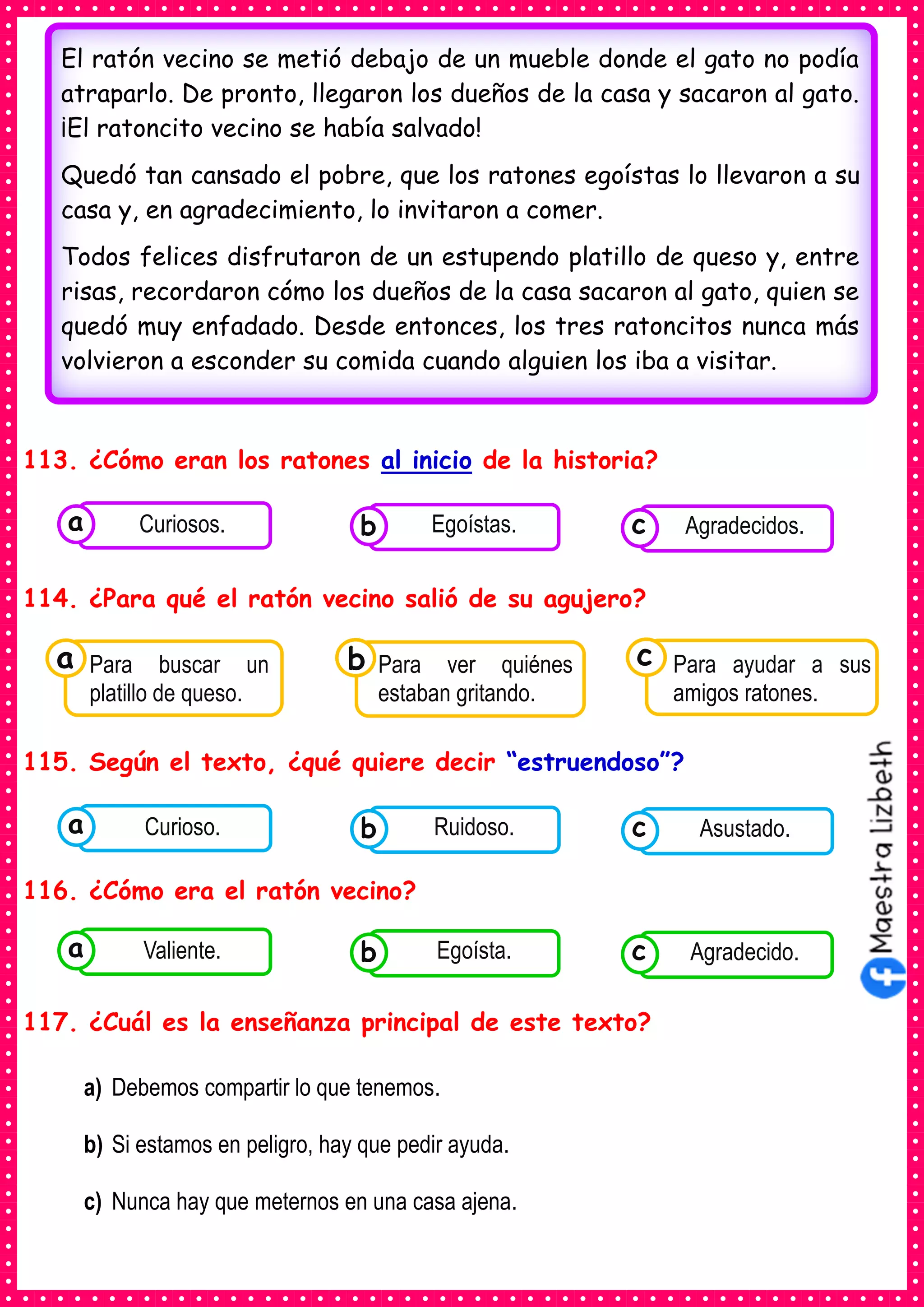 113. ¿Cómo eran los ratones al inicio de la historia?
114. ¿Para qué el ratón vecino salió de su agujero?
115. Según el texto, ¿qué quiere decir “estruendoso”?
116. ¿Cómo era el ratón vecino?
117. ¿Cuál es la enseñanza principal de este texto?
a) Debemos compartir lo que tenemos.
b) Si estamos en peligro, hay que pedir ayuda.
c) Nunca hay que meternos en una casa ajena.
El ratón vecino se metió debajo de un mueble donde el gato no podía
atraparlo. De pronto, llegaron los dueños de la casa y sacaron al gato.
¡El ratoncito vecino se había salvado!
Quedó tan cansado el pobre, que los ratones egoístas lo llevaron a su
casa y, en agradecimiento, lo invitaron a comer.
Todos felices disfrutaron de un estupendo platillo de queso y, entre
risas, recordaron cómo los dueños de la casa sacaron al gato, quien se
quedó muy enfadado. Desde entonces, los tres ratoncitos nunca más
volvieron a esconder su comida cuando alguien los iba a visitar.
Consumían los
alimentos enlatados .
Curiosos. Consumían los
alimentos enlatados .
Egoístas. Consumían los
alimentos enlatados .
Agradecidos.
c
b
a
Consumían los
Para buscar un
platillo de queso.
a Consumían los
Para ver quiénes
estaban gritando.
Consumían los
Para ayudar a sus
amigos ratones.
c
b
Consumían los
alimentos enlatados .
Curioso. Consumían los
alimentos enlatados .
Ruidoso. Consumían los
alimentos enlatados .
Asustado.
c
b
a
Consumían los
alimentos enlatados .
Valiente. Consumían los
alimentos enlatados .
Egoísta. Consumían los
alimentos enlatados .
Agradecido.
c
b
a
 