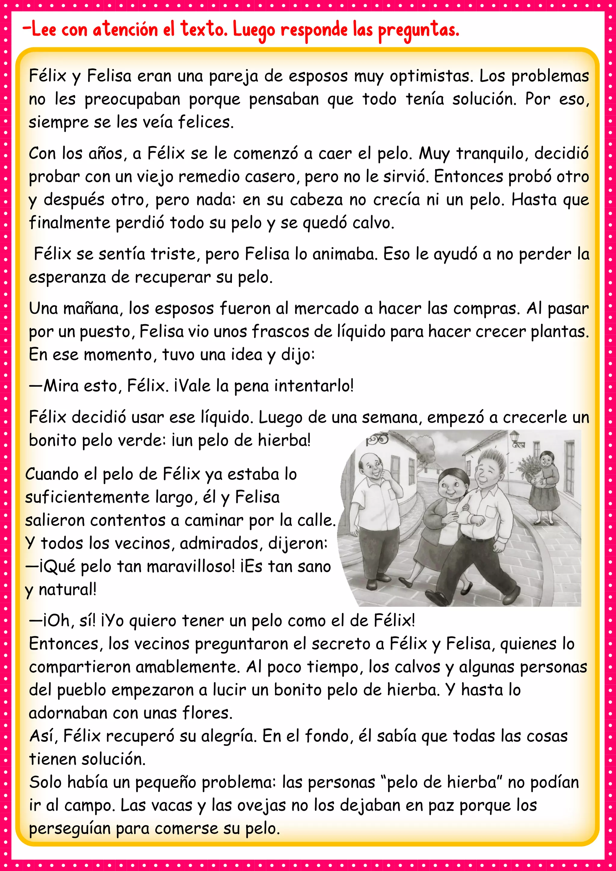 -Lee con atención el texto. Luego responde las preguntas.
Félix y Felisa eran una pareja de esposos muy optimistas. Los problemas
no les preocupaban porque pensaban que todo tenía solución. Por eso,
siempre se les veía felices.
Con los años, a Félix se le comenzó a caer el pelo. Muy tranquilo, decidió
probar con un viejo remedio casero, pero no le sirvió. Entonces probó otro
y después otro, pero nada: en su cabeza no crecía ni un pelo. Hasta que
finalmente perdió todo su pelo y se quedó calvo.
Félix se sentía triste, pero Felisa lo animaba. Eso le ayudó a no perder la
esperanza de recuperar su pelo.
Una mañana, los esposos fueron al mercado a hacer las compras. Al pasar
por un puesto, Felisa vio unos frascos de líquido para hacer crecer plantas.
En ese momento, tuvo una idea y dijo:
—Mira esto, Félix. ¡Vale la pena intentarlo!
Félix decidió usar ese líquido. Luego de una semana, empezó a crecerle un
bonito pelo verde: ¡un pelo de hierba!
Cuando el pelo de Félix ya estaba lo
suficientemente largo, él y Felisa
salieron contentos a caminar por la calle.
Y todos los vecinos, admirados, dijeron:
—¡Qué pelo tan maravilloso! ¡Es tan sano
y natural!
—¡Oh, sí! ¡Yo quiero tener un pelo como el de Félix!
Entonces, los vecinos preguntaron el secreto a Félix y Felisa, quienes lo
compartieron amablemente. Al poco tiempo, los calvos y algunas personas
del pueblo empezaron a lucir un bonito pelo de hierba. Y hasta lo
adornaban con unas flores.
Así, Félix recuperó su alegría. En el fondo, él sabía que todas las cosas
tienen solución.
Solo había un pequeño problema: las personas “pelo de hierba” no podían
ir al campo. Las vacas y las ovejas no los dejaban en paz porque los
perseguían para comerse su pelo.
 