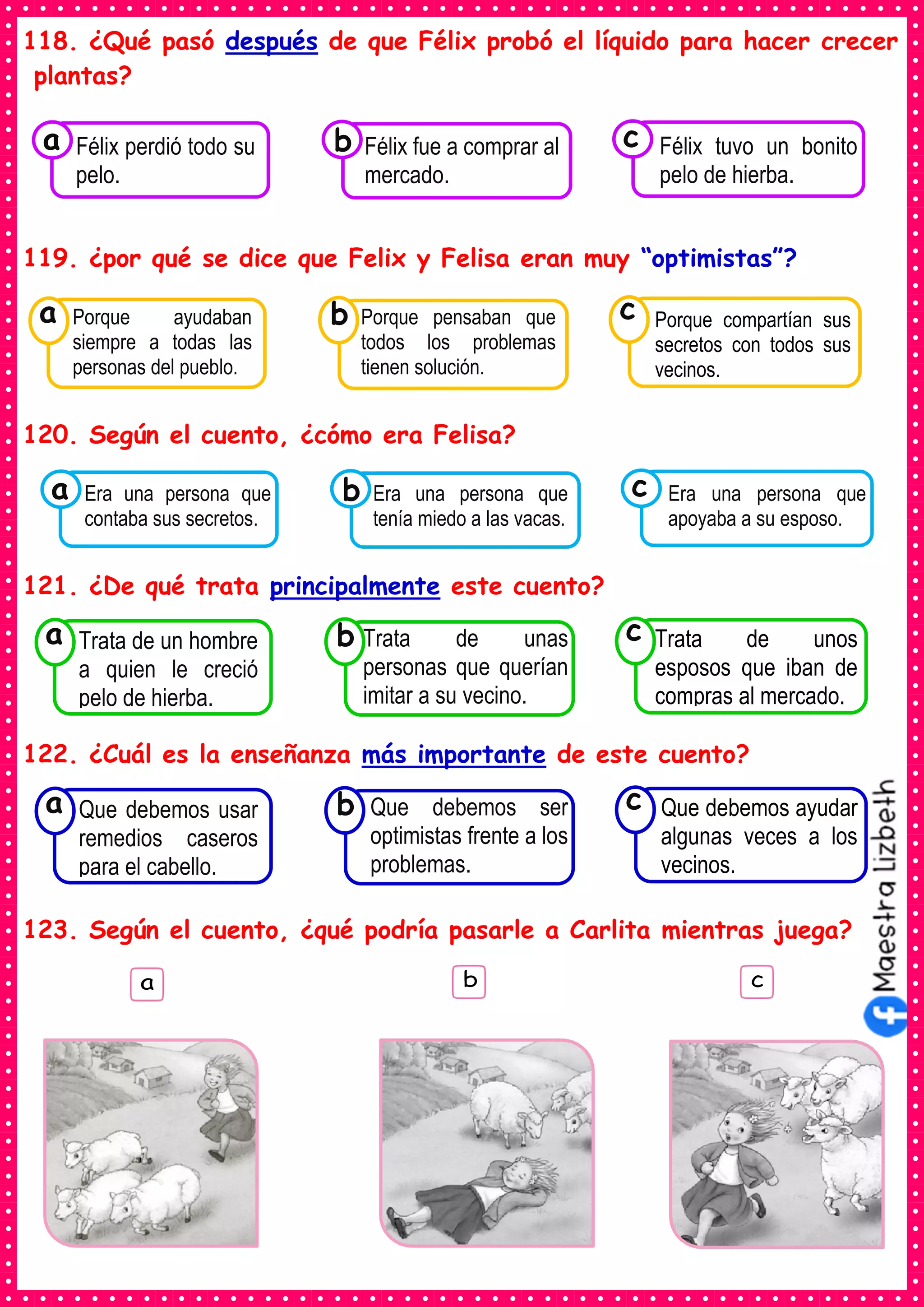 118. ¿Qué pasó después de que Félix probó el líquido para hacer crecer
plantas?
119. ¿por qué se dice que Felix y Felisa eran muy “optimistas”?
120. Según el cuento, ¿cómo era Felisa?
121. ¿De qué trata principalmente este cuento?
122. ¿Cuál es la enseñanza más importante de este cuento?
123. Según el cuento, ¿qué podría pasarle a Carlita mientras juega?
Consumían los
Era una persona que
contaba sus secretos.
a Consumían los
Era una persona que
tenía miedo a las vacas.
Consumían los
Era una persona que
apoyaba a su esposo.
c
b
Consumían los
Félix perdió todo su
pelo.
a Consumían los
Félix fue a comprar al
mercado.
Consumían los
Félix tuvo un bonito
pelo de hierba.
c
b
Consumían los
Porque ayudaban
siempre a todas las
personas del pueblo.
a
Consumían los
Porque pensaban que
todos los problemas
tienen solución.
Consumían los
Porque compartían sus
secretos con todos sus
vecinos.
c
b
Consumían los
Trata de un hombre
a quien le creció
pelo de hierba.
a
Consumían los
Trata de unas
personas que querían
imitar a su vecino.
Consumían los
Trata de unos
esposos que iban de
compras al mercado.
c
b
Consumían los
Que debemos usar
remedios caseros
para el cabello.
a
Consumían los
Que debemos ser
optimistas frente a los
problemas.
Consumían los
Que debemos ayudar
algunas veces a los
vecinos.
c
b
 