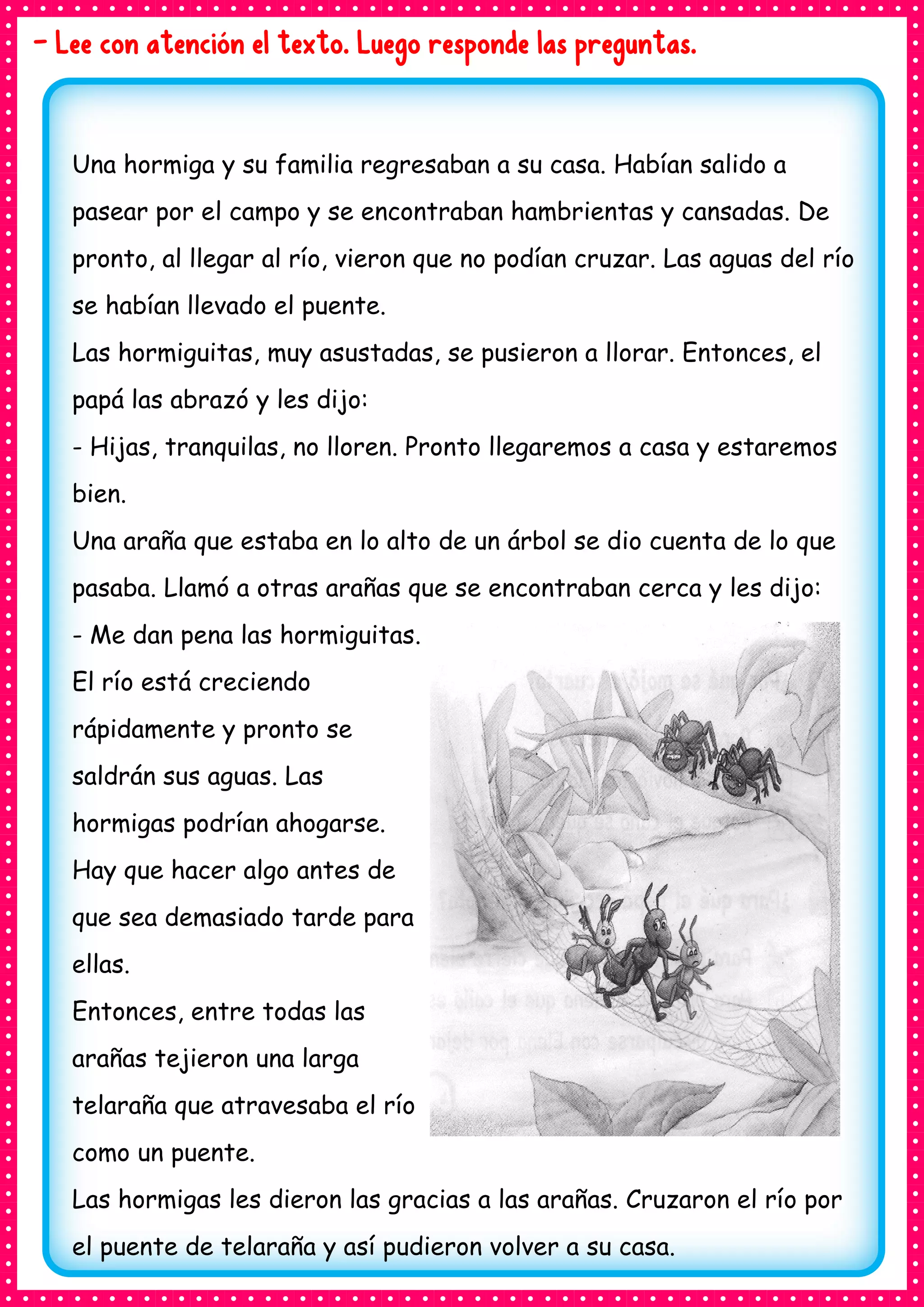 - Lee con atención el texto. Luego responde las preguntas.
Una hormiga y su familia regresaban a su casa. Habían salido a
pasear por el campo y se encontraban hambrientas y cansadas. De
pronto, al llegar al río, vieron que no podían cruzar. Las aguas del río
se habían llevado el puente.
Las hormiguitas, muy asustadas, se pusieron a llorar. Entonces, el
papá las abrazó y les dijo:
- Hijas, tranquilas, no lloren. Pronto llegaremos a casa y estaremos
bien.
Una araña que estaba en lo alto de un árbol se dio cuenta de lo que
pasaba. Llamó a otras arañas que se encontraban cerca y les dijo:
- Me dan pena las hormiguitas.
El río está creciendo
rápidamente y pronto se
saldrán sus aguas. Las
hormigas podrían ahogarse.
Hay que hacer algo antes de
que sea demasiado tarde para
ellas.
Entonces, entre todas las
arañas tejieron una larga
telaraña que atravesaba el río
como un puente.
Las hormigas les dieron las gracias a las arañas. Cruzaron el río por
el puente de telaraña y así pudieron volver a su casa.
 