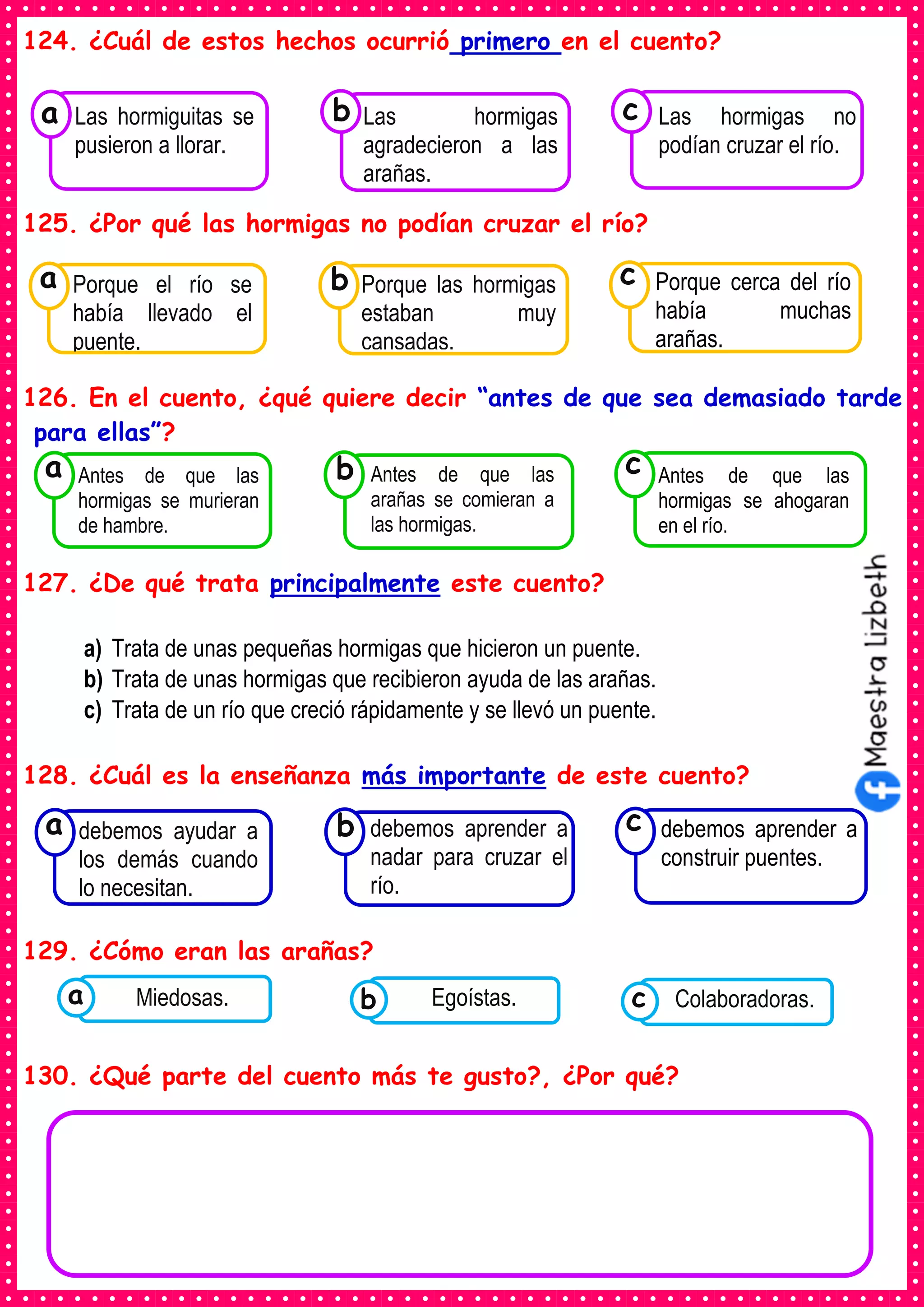 124. ¿Cuál de estos hechos ocurrió primero en el cuento?
125. ¿Por qué las hormigas no podían cruzar el río?
126. En el cuento, ¿qué quiere decir “antes de que sea demasiado tarde
para ellas”?
127. ¿De qué trata principalmente este cuento?
a) Trata de unas pequeñas hormigas que hicieron un puente.
b) Trata de unas hormigas que recibieron ayuda de las arañas.
c) Trata de un río que creció rápidamente y se llevó un puente.
128. ¿Cuál es la enseñanza más importante de este cuento?
129. ¿Cómo eran las arañas?
130. ¿Qué parte del cuento más te gusto?, ¿Por qué?
Consumían los
Las hormiguitas se
pusieron a llorar.
a
Consumían los
Las hormigas
agradecieron a las
arañas.
Consumían los
Las hormigas no
podían cruzar el río.
c
b
Consumían los
Porque el río se
había llevado el
puente.
a
Consumían los
Porque las hormigas
estaban muy
cansadas.
Consumían los
Porque cerca del río
había muchas
arañas.
c
b
Consumían los
debemos ayudar a
los demás cuando
lo necesitan.
a
Consumían los
debemos aprender a
nadar para cruzar el
río.
Consumían los
debemos aprender a
construir puentes.
c
b
Consumían los
Antes de que las
hormigas se murieran
de hambre.
a
Consumían los
Antes de que las
arañas se comieran a
las hormigas.
Consumían los
Antes de que las
hormigas se ahogaran
en el río.
c
b
Consumían los
alimentos enlatados .
Miedosas. Consumían los
alimentos enlatados .
Egoístas. Consumían los
alimentos enlatados .
Colaboradoras.
c
b
a
 