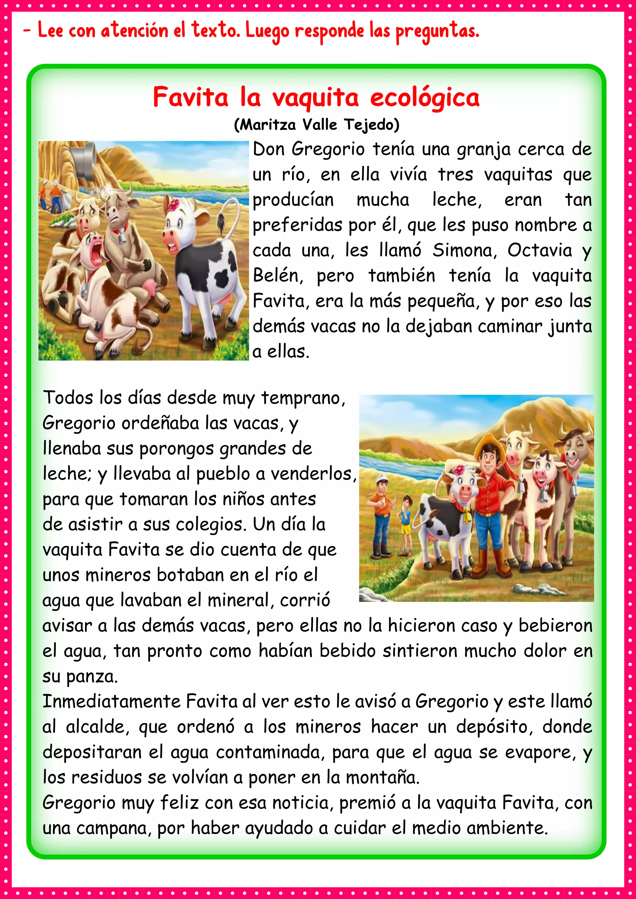 - Lee con atención el texto. Luego responde las preguntas.
Favita la vaquita ecológica
(Maritza Valle Tejedo)
Don Gregorio tenía una granja cerca de
un río, en ella vivía tres vaquitas que
producían mucha leche, eran tan
preferidas por él, que les puso nombre a
cada una, les llamó Simona, Octavia y
Belén, pero también tenía la vaquita
Favita, era la más pequeña, y por eso las
demás vacas no la dejaban caminar junta
a ellas.
Todos los días desde muy temprano,
Gregorio ordeñaba las vacas, y
llenaba sus porongos grandes de
leche; y llevaba al pueblo a venderlos,
para que tomaran los niños antes
de asistir a sus colegios. Un día la
vaquita Favita se dio cuenta de que
unos mineros botaban en el río el
agua que lavaban el mineral, corrió
avisar a las demás vacas, pero ellas no la hicieron caso y bebieron
el agua, tan pronto como habían bebido sintieron mucho dolor en
su panza.
Inmediatamente Favita al ver esto le avisó a Gregorio y este llamó
al alcalde, que ordenó a los mineros hacer un depósito, donde
depositaran el agua contaminada, para que el agua se evapore, y
los residuos se volvían a poner en la montaña.
Gregorio muy feliz con esa noticia, premió a la vaquita Favita, con
una campana, por haber ayudado a cuidar el medio ambiente.
 