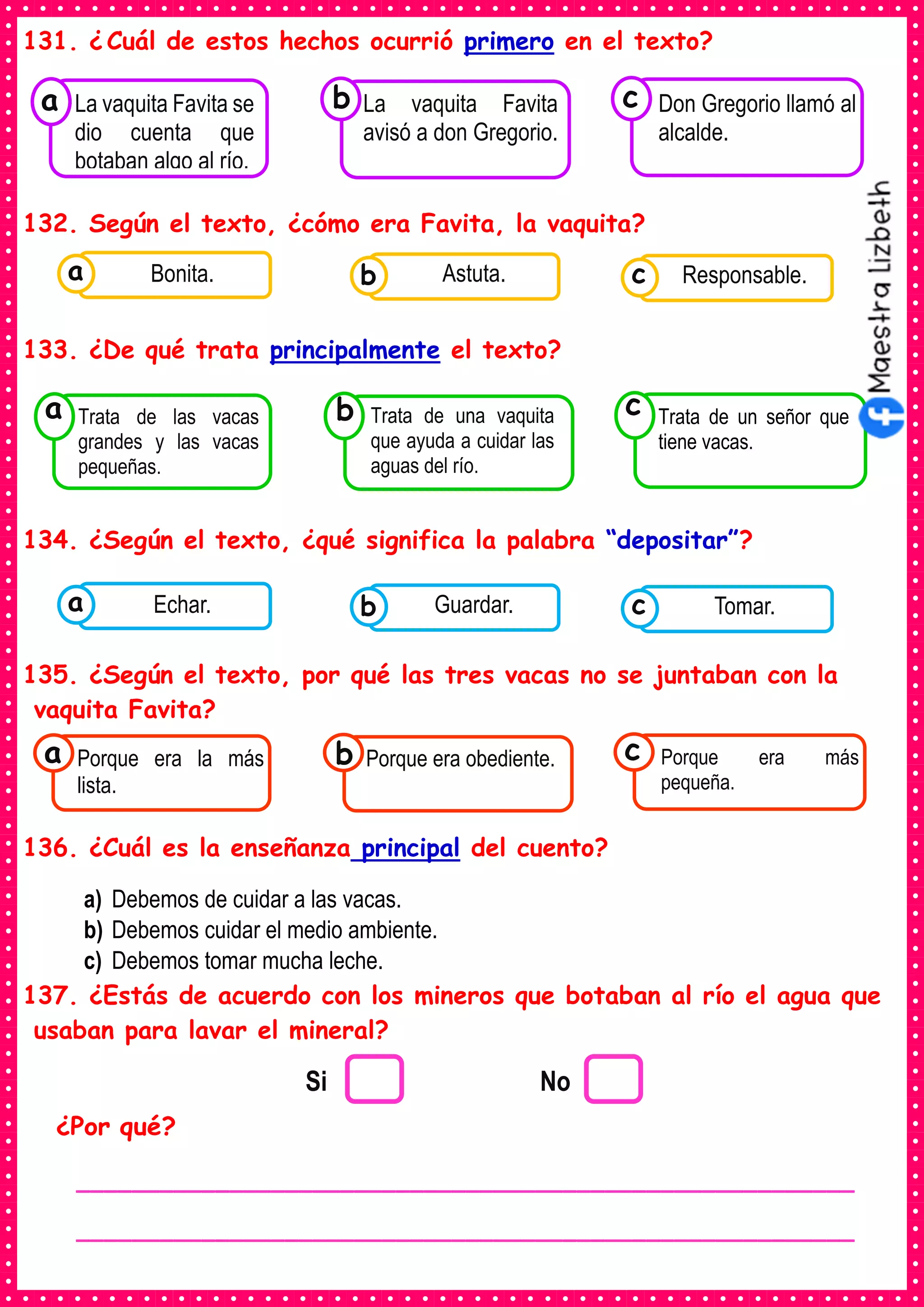 131. ¿ Cuál de estos hechos ocurrió primero en el texto?
132. Según el texto, ¿cómo era Favita, la vaquita?
133. ¿De qué trata principalmente el texto?
134. ¿Según el texto, ¿qué significa la palabra “depositar”?
135. ¿Según el texto, por qué las tres vacas no se juntaban con la
vaquita Favita?
136. ¿Cuál es la enseñanza principal del cuento?
a) Debemos de cuidar a las vacas.
b) Debemos cuidar el medio ambiente.
c) Debemos tomar mucha leche.
137. ¿Estás de acuerdo con los mineros que botaban al río el agua que
usaban para lavar el mineral?
¿Por qué?
Consumían los
La vaquita Favita se
dio cuenta que
botaban algo al río.
a
Consumían los
La vaquita Favita
avisó a don Gregorio.
Consumían los
Don Gregorio llamó al
alcalde.
c
b
Consumían los
Trata de las vacas
grandes y las vacas
pequeñas.
a
Consumían los
Trata de una vaquita
que ayuda a cuidar las
aguas del río.
Consumían los
Trata de un señor que
tiene vacas.
c
b
Consumían los
alimentos enlatados .
Bonita. Consumían los
alimentos enlatados .
Astuta. Consumían los
alimentos enlatados .
Responsable.
c
b
a
Consumían los
alimentos enlatados .
Echar. Consumían los
alimentos enlatados .
Guardar. Consumían los
alimentos enlatados .
Tomar.
c
b
a
Consumían los
Porque era la más
lista.
a Consumían los
Porque era obediente. Consumían los
Porque era más
pequeña.
c
b
Si No
________________________________________________________
________________________________________________________
 