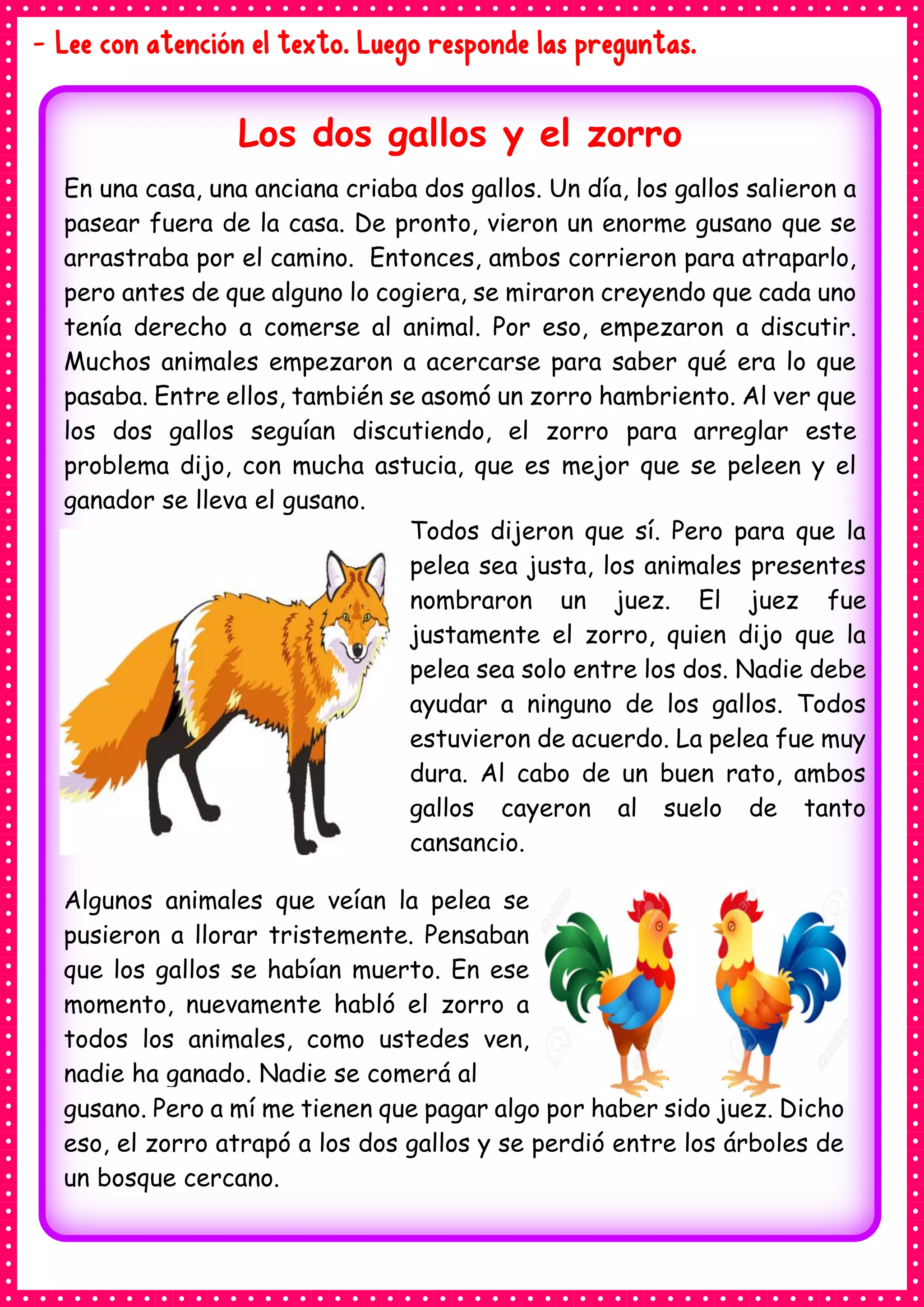- Lee con atención el texto. Luego responde las preguntas.
Los dos gallos y el zorro
En una casa, una anciana criaba dos gallos. Un día, los gallos salieron a
pasear fuera de la casa. De pronto, vieron un enorme gusano que se
arrastraba por el camino. Entonces, ambos corrieron para atraparlo,
pero antes de que alguno lo cogiera, se miraron creyendo que cada uno
tenía derecho a comerse al animal. Por eso, empezaron a discutir.
Muchos animales empezaron a acercarse para saber qué era lo que
pasaba. Entre ellos, también se asomó un zorro hambriento. Al ver que
los dos gallos seguían discutiendo, el zorro para arreglar este
problema dijo, con mucha astucia, que es mejor que se peleen y el
ganador se lleva el gusano.
Todos dijeron que sí. Pero para que la
pelea sea justa, los animales presentes
nombraron un juez. El juez fue
justamente el zorro, quien dijo que la
pelea sea solo entre los dos. Nadie debe
ayudar a ninguno de los gallos. Todos
estuvieron de acuerdo. La pelea fue muy
dura. Al cabo de un buen rato, ambos
gallos cayeron al suelo de tanto
cansancio.
Algunos animales que veían la pelea se
pusieron a llorar tristemente. Pensaban
que los gallos se habían muerto. En ese
momento, nuevamente habló el zorro a
todos los animales, como ustedes ven,
nadie ha ganado. Nadie se comerá al
gusano. Pero a mí me tienen que pagar algo por haber sido juez. Dicho
eso, el zorro atrapó a los dos gallos y se perdió entre los árboles de
un bosque cercano.
 