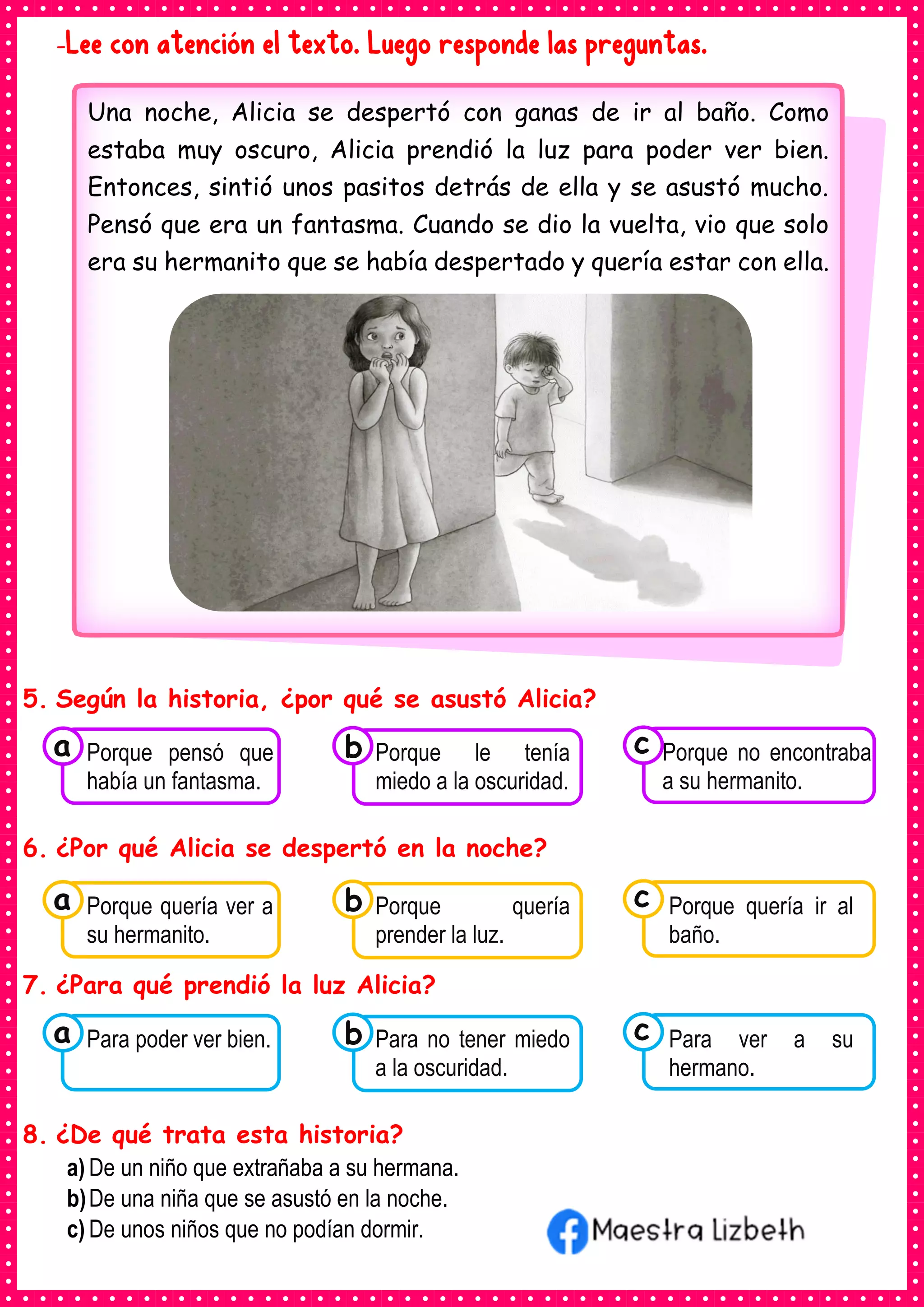 -Lee con atención el texto. Luego responde las preguntas.
5. Según la historia, ¿por qué se asustó Alicia?
6. ¿Por qué Alicia se despertó en la noche?
7. ¿Para qué prendió la luz Alicia?
8. ¿De qué trata esta historia?
a) De un niño que extrañaba a su hermana.
b)De una niña que se asustó en la noche.
c) De unos niños que no podían dormir.
Una noche, Alicia se despertó con ganas de ir al baño. Como
estaba muy oscuro, Alicia prendió la luz para poder ver bien.
Entonces, sintió unos pasitos detrás de ella y se asustó mucho.
Pensó que era un fantasma. Cuando se dio la vuelta, vio que solo
era su hermanito que se había despertado y quería estar con ella.
Consumían los
Porque pensó que
había un fantasma.
a Consumían los
Porque le tenía
miedo a la oscuridad.
Consumían los
Porque no encontraba
a su hermanito.
c
b
Consumían los
Porque quería ver a
su hermanito.
a Consumían los
Porque quería
prender la luz.
Consumían los
Porque quería ir al
baño.
c
b
Consumían los
Para poder ver bien.
a Consumían los
Para no tener miedo
a la oscuridad.
Consumían los
Para ver a su
hermano.
c
b
 