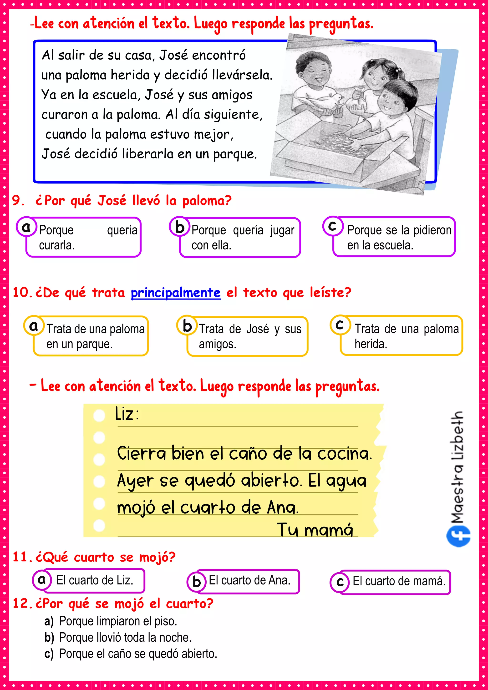 Liz:
Cierra bien el caño de la cocina.
Ayer se quedó abierto. El agua
mojó el cuarto de Ana.
Tu mamá
-Lee con atención el texto. Luego responde las preguntas.
9. ¿ Por qué José llevó la paloma?
10.¿De qué trata principalmente el texto que leíste?
- Lee con atención el texto. Luego responde las preguntas.
11.¿Qué cuarto se mojó?
12.¿Por qué se mojó el cuarto?
a) Porque limpiaron el piso.
b) Porque llovió toda la noche.
c) Porque el caño se quedó abierto.
Consumían los
alimentos enlatados .
El cuarto de Liz. Consumían los
alimentos enlatados .
El cuarto de Ana. Consumían los alimentos
enlatados .
El cuarto de mamá.
c
b
a
Al salir de su casa, José encontró
una paloma herida y decidió llevársela.
Ya en la escuela, José y sus amigos
curaron a la paloma. Al día siguiente,
cuando la paloma estuvo mejor,
José decidió liberarla en un parque.
Consumían los
Trata de una paloma
en un parque.
a Consumían los
Trata de José y sus
amigos.
Consumían los
Trata de una paloma
herida.
c
b
Consumían los
Porque quería
curarla.
a Consumían los
Porque quería jugar
con ella.
Consumían los
Porque se la pidieron
en la escuela.
c
b
 