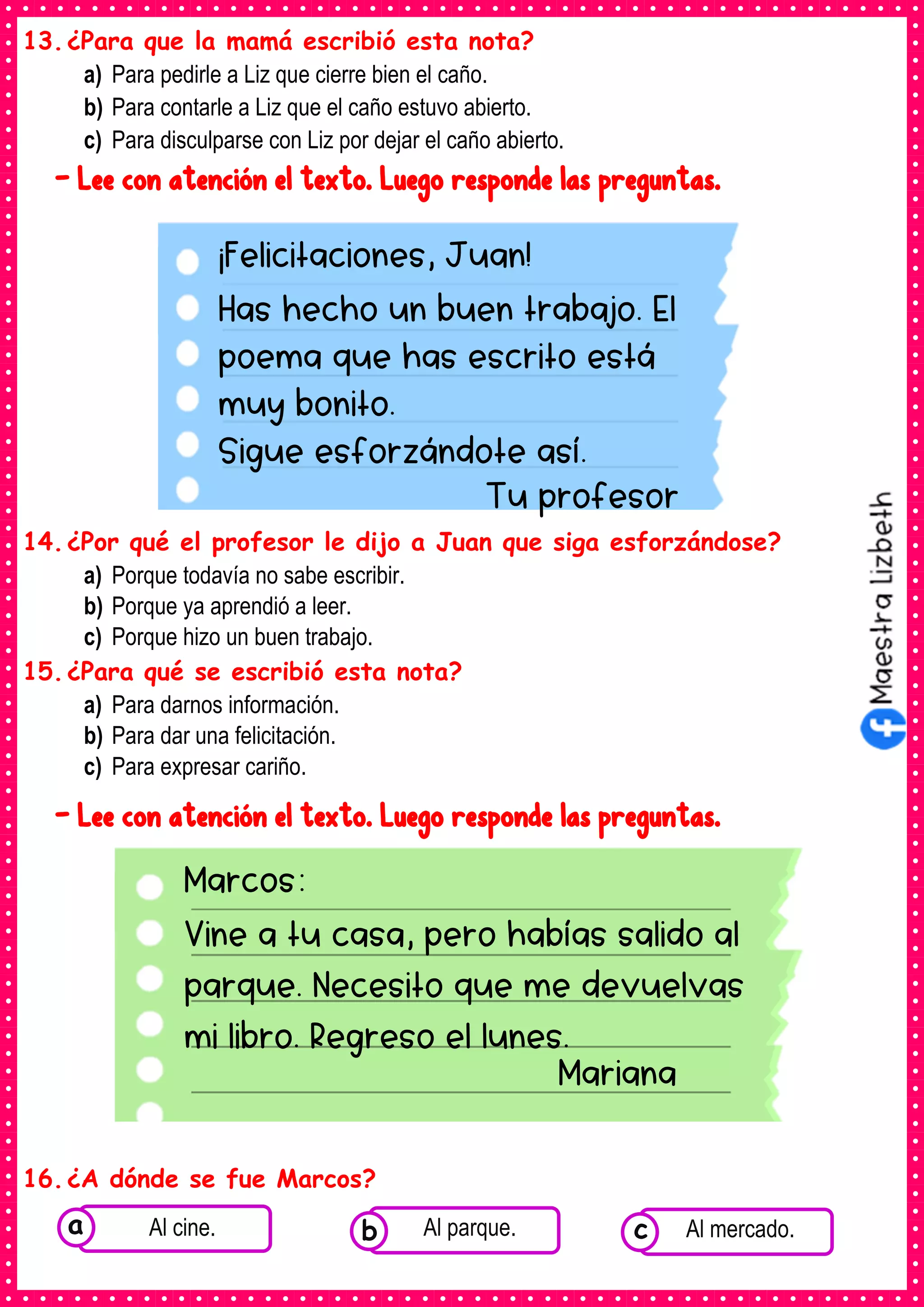 13.¿Para que la mamá escribió esta nota?
a) Para pedirle a Liz que cierre bien el caño.
b) Para contarle a Liz que el caño estuvo abierto.
c) Para disculparse con Liz por dejar el caño abierto.
- Lee con atención el texto. Luego responde las preguntas.
14.¿Por qué el profesor le dijo a Juan que siga esforzándose?
a) Porque todavía no sabe escribir.
b) Porque ya aprendió a leer.
c) Porque hizo un buen trabajo.
15.¿Para qué se escribió esta nota?
a) Para darnos información.
b) Para dar una felicitación.
c) Para expresar cariño.
- Lee con atención el texto. Luego responde las preguntas.
16.¿A dónde se fue Marcos?
¡Felicitaciones, Juan!
Has hecho un buen trabajo. El
poema que has escrito está
muy bonito.
Sigue esforzándote así.
Tu profesor
Marcos:
Vine a tu casa, pero habías salido al
parque. Necesito que me devuelvas
mi libro. Regreso el lunes.
Mariana
Consumían los
alimentos enlatados .
Al cine. Consumían los
alimentos enlatados .
Al parque. Consumían los
alimentos enlatados .
Al mercado.
c
b
a
 