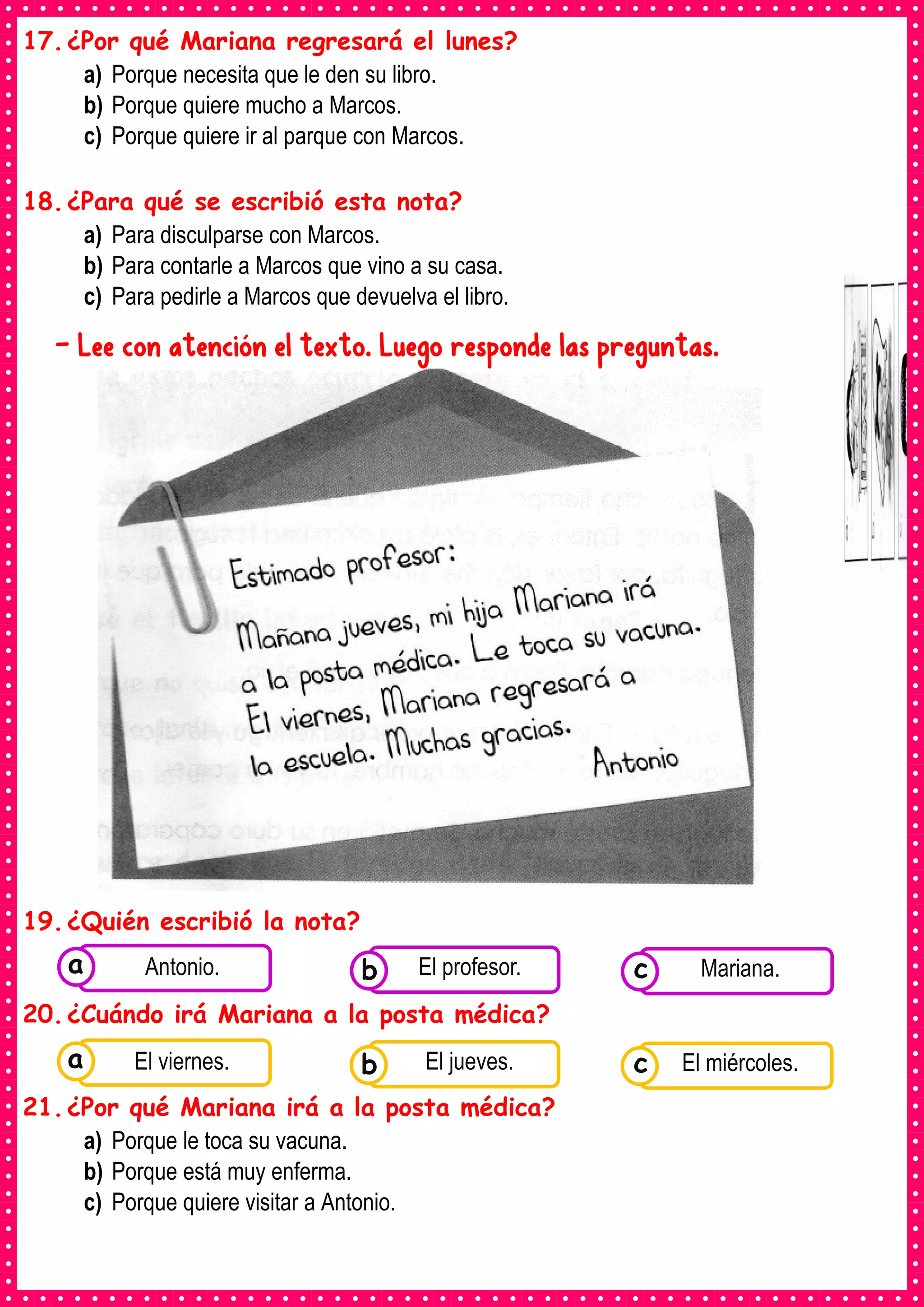 17.¿Por qué Mariana regresará el lunes?
a) Porque necesita que le den su libro.
b) Porque quiere mucho a Marcos.
c) Porque quiere ir al parque con Marcos.
18.¿Para qué se escribió esta nota?
a) Para disculparse con Marcos.
b) Para contarle a Marcos que vino a su casa.
c) Para pedirle a Marcos que devuelva el libro.
- Lee con atención el texto. Luego responde las preguntas.
19.¿Quién escribió la nota?
20.¿Cuándo irá Mariana a la posta médica?
21.¿Por qué Mariana irá a la posta médica?
a) Porque le toca su vacuna.
b) Porque está muy enferma.
c) Porque quiere visitar a Antonio.
Consumían los
alimentos enlatados .
Antonio. Consumían los
alimentos enlatados .
El profesor. Consumían los
alimentos enlatados .
Mariana.
c
b
a
Consumían los
alimentos enlatados .
El viernes. Consumían los
alimentos enlatados .
El jueves. Consumían los
alimentos enlatados .
El miércoles.
c
b
a
 