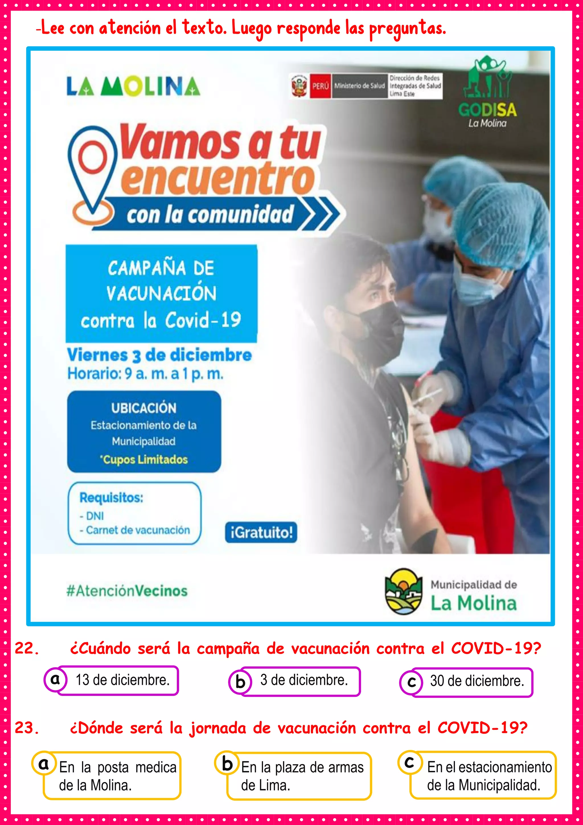-Lee con atención el texto. Luego responde las preguntas.
22. ¿Cuándo será la campaña de vacunación contra el COVID-19?
23. ¿Dónde será la jornada de vacunación contra el COVID-19?
Consumían los
En la posta medica
de la Molina.
a Consumían los
En la plaza de armas
de Lima.
Consumían los
En el estacionamiento
de la Municipalidad.
c
b
Consumían los
alimentos enlatados .
13 de diciembre. Consumían los
alimentos enlatados .
3 de diciembre. Consumían los
alimentos enlatados .
30 de diciembre.
c
b
a
 