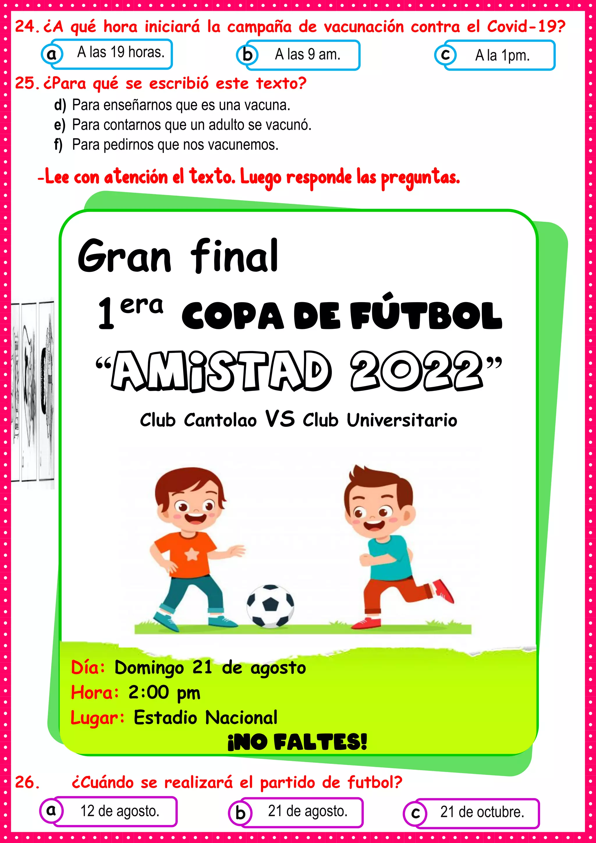 24.¿A qué hora iniciará la campaña de vacunación contra el Covid-19?
25.¿Para qué se escribió este texto?
d) Para enseñarnos que es una vacuna.
e) Para contarnos que un adulto se vacunó.
f) Para pedirnos que nos vacunemos.
-Lee con atención el texto. Luego responde las preguntas.
26. ¿Cuándo se realizará el partido de futbol?
Gran final
1era
COPA DE FÚTBOL
“amistad 2022”
Club Cantolao VS Club Universitario
Día: Domingo 21 de agosto
Hora: 2:00 pm
Lugar: Estadio Nacional
¡NO FALTES!
•
Consumían los
alimentos enlatados .
12 de agosto. Consumían los
alimentos enlatados .
21 de agosto. Consumían los
alimentos enlatados .
21 de octubre.
c
b
a
Consumían los
alimentos enlatados .
A las 19 horas.
a Consumían los
alimentos enlatados
A las 9 am.
b Consumían los
alimentos
A la 1pm.
c
 