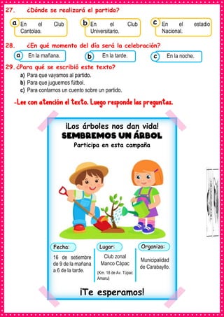 27. ¿Dónde se realizará el partido?
28. ¿En qué momento del día será la celebración?
29.¿Para qué se escribió este texto?
a) Para que vayamos al partido.
b) Para que juguemos fútbol.
c) Para contarnos un cuento sobre un partido.
-Lee con atención el texto. Luego responde las preguntas.
Consumían los
En el Club
Cantolao.
a Consumían los
En el Club
Universitario.
Consumían los
En el estadio
Nacional.
c
b
Consumían los
alimentos enlatados .
En la mañana. Consumían los
alimentos enlatados .
En la tarde. Consumían los
alimentos enlatados .
En la noche.
c
b
a
¡Los árboles nos dan vida!
Sembremos un árbol
Participa en esta campaña
¡Te esperamos!
16 de setiembre
de 9 de la mañana
a 6 de la tarde.
Club zonal
Manco Cápac
(Km. 18 de Av. Túpac
Amaru)
Municipalidad
de Carabayllo.
 