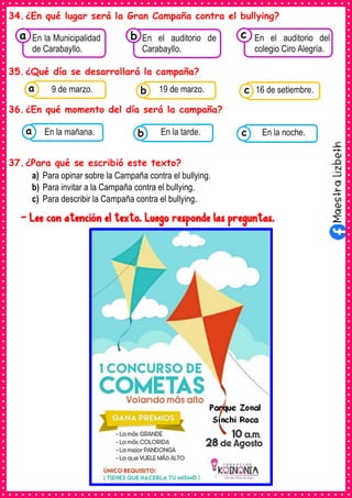 34.¿En qué lugar será la Gran Campaña contra el bullying?
35.¿Qué día se desarrollará la campaña?
36.¿En qué momento del día será la campaña?
37.¿Para qué se escribió este texto?
a) Para opinar sobre la Campaña contra el bullying.
b) Para invitar a la Campaña contra el bullying.
c) Para describir la Campaña contra el bullying.
- Lee con atención el texto. Luego responde las preguntas.
Consumían los
En la Municipalidad
de Carabayllo.
a Consumían los
En el auditorio de
Carabayllo.
Consumían los
En el auditorio del
colegio Ciro Alegría.
c
b
Consumían los
alimentos enlatados .
9 de marzo. Consumían los
alimentos enlatados .
19 de marzo. Consumían los
alimentos enlatados .
16 de setiembre.
c
b
a
Consumían los
alimentos enlatados .
En la mañana. Consumían los
alimentos enlatados .
En la tarde. Consumían los
alimentos enlatados .
En la noche.
c
b
a
 